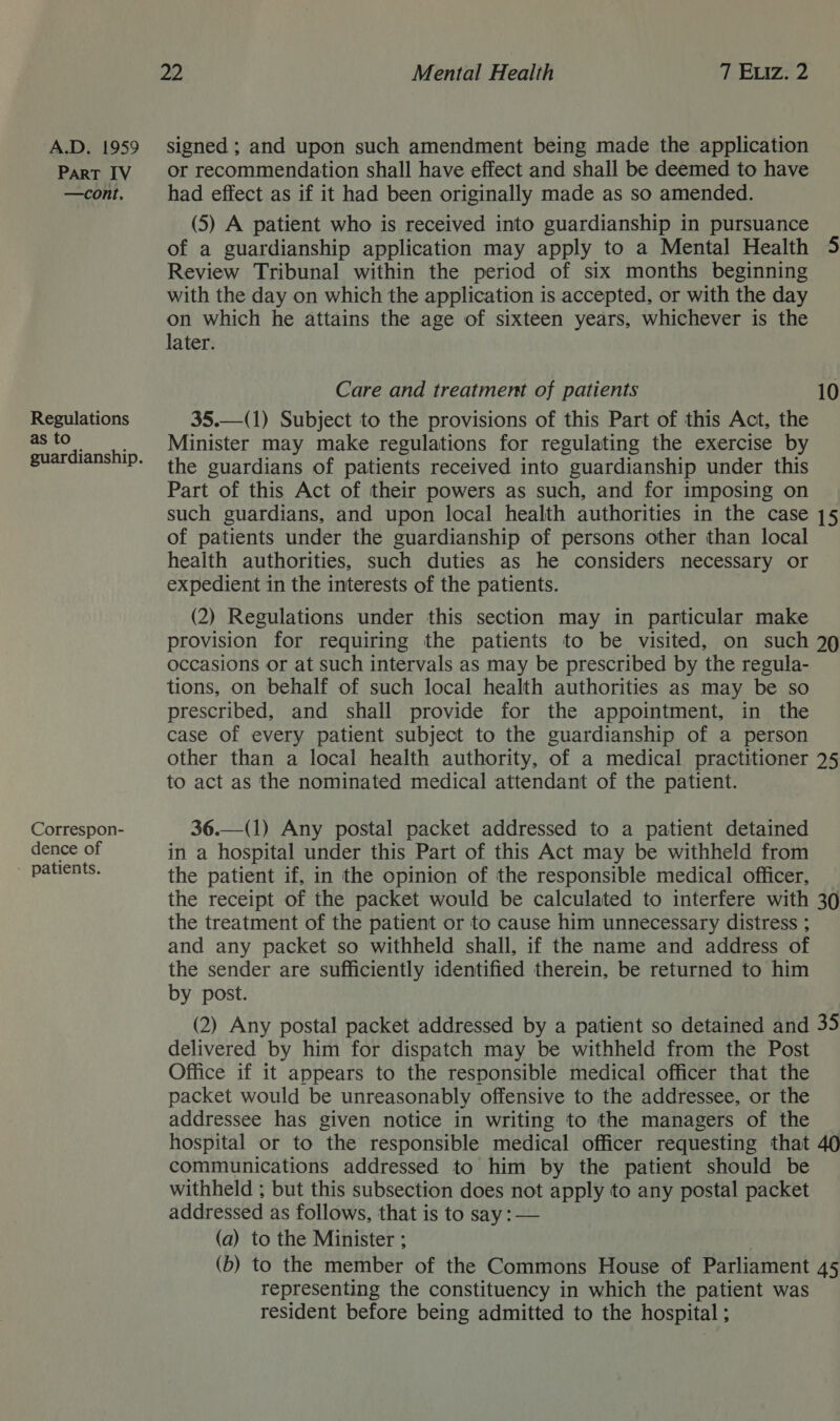 ParT IV —cont, Regulations as to Correspon- dence of - patients. 22 Mental Health TLEwz: 2 or recommendation shall have effect and shall be deemed to have had effect as if it had been originally made as so amended. (5) A patient who is received into guardianship in pursuance of a guardianship application may apply to a Mental Health 5 Review Tribunal within the period of six months beginning with the day on which the application is accepted, or with the day on which he attains the age of sixteen years, whichever is the later. Care and treatment of patients 10 35.—(1) Subject to the provisions of this Part of this Act, the Minister may make regulations for regulating the exercise by the guardians of patients received into guardianship under this Part of this Act of their powers as such, and for imposing on such guardians, and upon local health authorities in the case 15 of patients under the guardianship of persons other than local health authorities, such duties as he considers necessary or expedient in the interests of the patients. | (2) Regulations under this section may in particular make provision for requiring the patients to be visited, on such 29 occasions or at such intervals as may be prescribed by the regula- tions, on behalf of such local health authorities as may be so prescribed, and shall provide for the appointment, in the case of every patient subject to the guardianship of a person other than a local health authority, of a medical practitioner 25 to act as the nominated medical attendant of the patient. 36.—(1) Any postal packet addressed to a patient detained in a hospital under this Part of this Act may be withheld from the patient if, in the opinion of the responsible medical officer, — the receipt of the packet would be calculated to interfere with 30 the treatment of the patient or to cause him unnecessary distress ; and any packet so withheld shall, if the name and address of the sender are sufficiently identified therein, be returned to him by post. (2) Any postal packet addressed by a patient so detained and 35 delivered by him for dispatch may be withheld from the Post Office if it appears to the responsible medical officer that the packet would be unreasonably offensive to the addressee, or the addressee has given notice in writing to the managers of the hospital or to the responsible medical officer requesting that 40 communications addressed to him by the patient should be withheld ; but this subsection does not apply to any postal packet addressed as follows, that is to say: — (a) to the Minister ; (b) to the member of the Commons House of Parliament 45 representing the constituency in which the patient was resident before being admitted to the hospital ;
