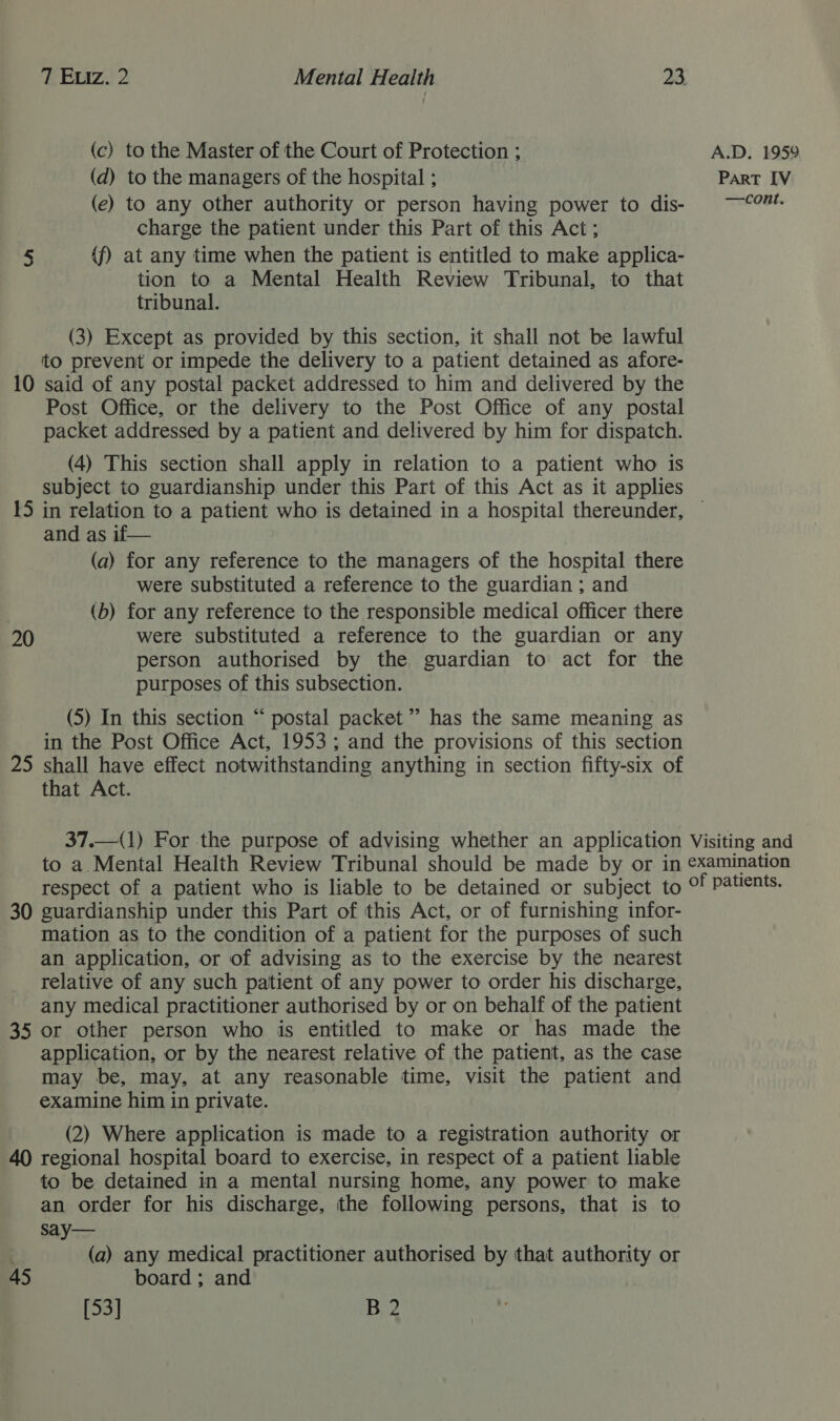 (c) to the Master of the Court of Protection ; (d) to the managers of the hospital ; (e) to any other authority or person having power to dis- charge the patient under this Part of this Act ; 5 (f) at any time when the patient is entitled to make applica- tion to a Mental Health Review Tribunal, to that tribunal. (3) Except as provided by this section, it shall not be lawful to prevent or impede the delivery to a patient detained as afore- 10 said of any postal packet addressed to him and delivered by the Post Office, or the delivery to the Post Office of any postal packet addressed by a patient and delivered by him for dispatch. (4) This section shall apply in relation to a patient who is subject to guardianship under this Part of this Act as it applies and as if— (a) for any reference to the managers of the hospital there were substituted a reference to the guardian ; and (b) for any reference to the responsible medical officer there 20 were substituted a reference to the guardian or any person authorised by the guardian to act for the purposes of this subsection. (5) In this section “ postal packet’ has the same meaning as in the Post Office Act, 1953; and the provisions of this section 25 shall have effect notwithstanding anything in section fifty-six of that Act. A.D. 1959 PART [V —cont. 30 guardianship under this Part of this Act, or of furnishing infor- mation as to the condition of a patient for the purposes of such an application, or of advising as to the exercise by the nearest relative of any such patient of any power to order his discharge, any medical practitioner authorised by or on behalf of the patient 35 or other person who is entitled to make or has made the application, or by the nearest relative of the patient, as the case may be, may, at any reasonable time, visit the patient and examine him in private. (2) Where application is made to a registration authority or 40 regional hospital board to exercise, in respect of a patient liable to be detained in a mental nursing home, any power to make an order for his discharge, the following persons, that is to say— (a) any medical practitioner authorised by that authority or 45 board ; and