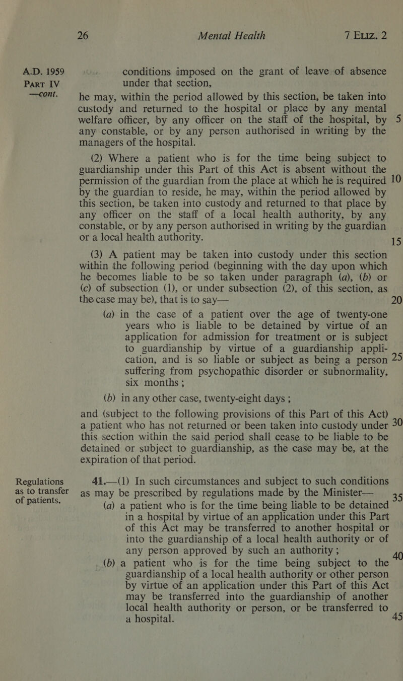 PART IV —cont. Regulations as to transfer of patients. 26 Mental Health 7 Exiz, 2 under that section, he may, within the period allowed by this section, be taken into custody and returned to the hospital or place by any mental welfare officer, by any officer on the staff of the hospital, by 5 any constable, or by any person authorised in writing by the managers of the hospital. (2) Where a patient who is for the time being subject to guardianship under this Part of this Act is absent without the permission of the guardian from the place at which he is required 10 by the guardian to reside, he may, within the period allowed by this section, be taken into custody and returned to that place by any officer on the staff of a local health authority, by any constable, or by any person authorised in writing by the guardian or a local health authority. 15 (3) A patient may be taken into custody under this section within the following period (beginning with the day upon which he becomes liable to be so taken under paragraph (a), (b) or (c) of subsection (1), or under subsection (2), of this section, as the case may be), that is to say— 20 (a) in the case of a patient over the age of twenty-one years who is liable to be detained by virtue of an application for admission for treatment or is subject to guardianship by virtue of a guardianship appli- cation, and is so liable or subject as being a person suffering from psychopathic disorder or subnormality, six months ; (b) in any other case, twenty-eight days ; and (subject to the following provisions of this Part of this Act) a patient who has not returned or been taken into custody under this section within the said period shall cease to be liable to be detained or subject to guardianship, as the case may be, at the expiration of that period. 41.—(1) In such circumstances and subject to such conditions as may be prescribed by regulations made by the Minister— (a) a patient who is for the time being liable to be detained in a hospital by virtue of an application under this Part of this Act may be transferred to another hospital or into the guardianship of a local health authority or of any person approved by such an authority ; (b) a patient who is for the time being subject to the guardianship of a local health authority or other person by virtue of an application under this Part of this Act may be transferred into the guardianship of another local health authority or person, or be transferred to a hospital. 45 40