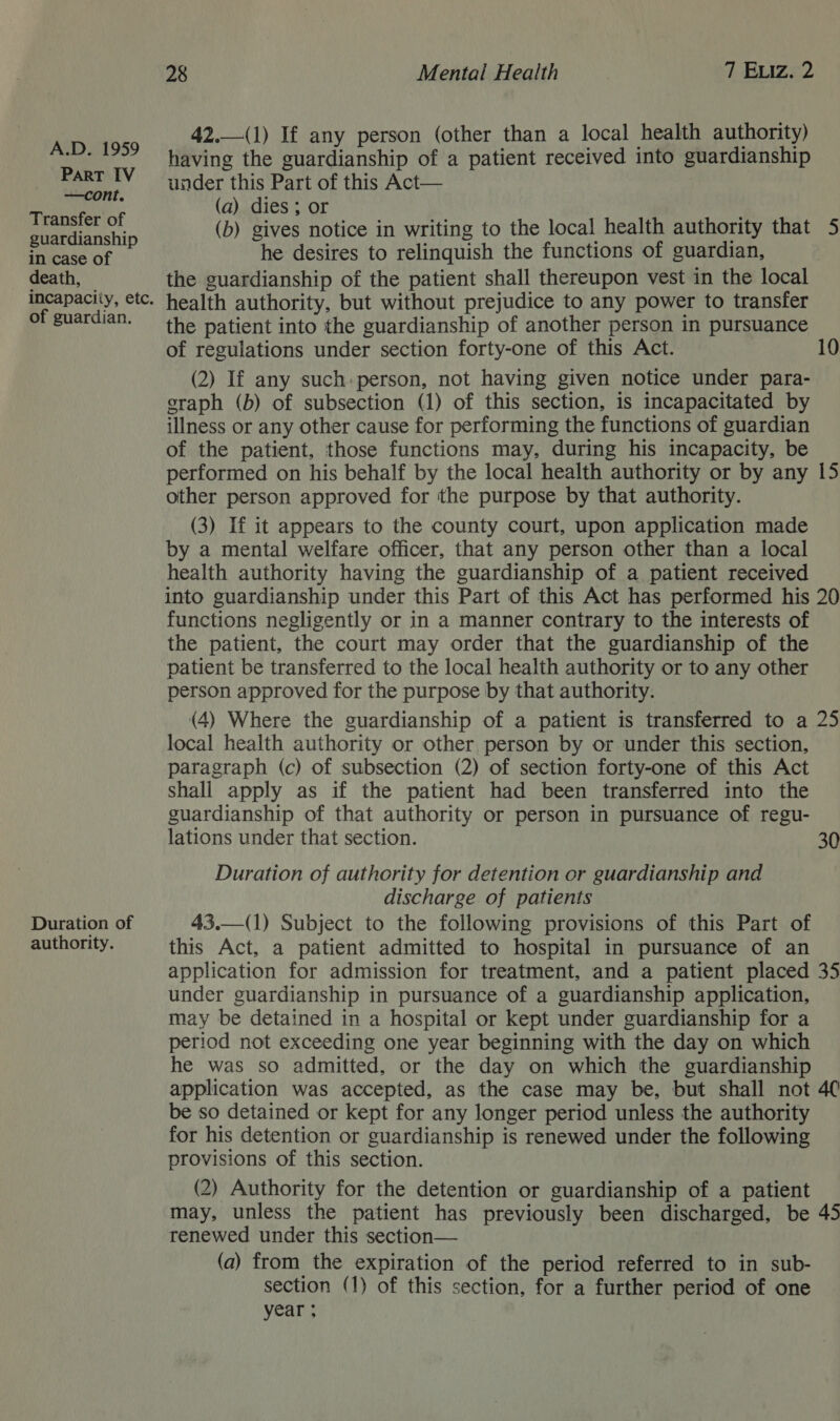 PART IV —cont. Transfer of guardianship in case of death, incapacity, etc. of guardian. Duration of authority. 28 Mental Health TERIZED 42,—(1) If any person (other than a local health authority) having the guardianship of a patient received into guardianship under this Part of this Act— (a) dies ; or (b) gives notice in writing to the local health authority that 5 he desires to relinquish the functions of guardian, the guardianship of the patient shall thereupon vest in the local health authority, but without prejudice to any power to transfer the patient into the guardianship of another person in pursuance of regulations under section forty-one of this Act. 10 (2) If any such: person, not having given notice under para- graph (b) of subsection (1) of this section, is incapacitated by illness or any other cause for performing the functions of guardian of the patient, those functions may, during his incapacity, be performed on his behalf by the local health authority or by any 15 other person approved for the purpose by that authority. (3) If it appears to the county court, upon application made by a mental welfare officer, that any person other than a local health authority having the guardianship of a patient received into guardianship under this Part of this Act has performed his 20 functions negligently or in a manner contrary to the interests of the patient, the court may order that the guardianship of the patient be transferred to the local health authority or to any other person approved for the purpose by that authority. (4) Where the guardianship of a patient is transferred to a 25 local health authority or other person by or under this section, paragraph (c) of subsection (2) of section forty-one of this Act shall apply as if the patient had been transferred into the guardianship of that authority or person in pursuance of regu- lations under that section. 30 Duration of authority for detention or guardianship and discharge of patients 43.—(1) Subject to the following provisions of this Part of this Act, a patient admitted to hospital in pursuance of an application for admission for treatment, and a patient placed 35 under guardianship in pursuance of a guardianship application, may be detained in a hospital or kept under guardianship for a period not exceeding one year beginning with the day on which he was so admitted, or the day on which the guardianship application was accepted, as the case may be, but shall not 4C be so detained or kept for any longer period unless the authority for his detention or guardianship is renewed under the following provisions of this section. (2) Authority for the detention or guardianship of a patient may, unless the patient has previously been discharged, be 45 renewed under this section— (a) from the expiration of the period referred to in sub- section (1) of this section, for a further period of one year ;
