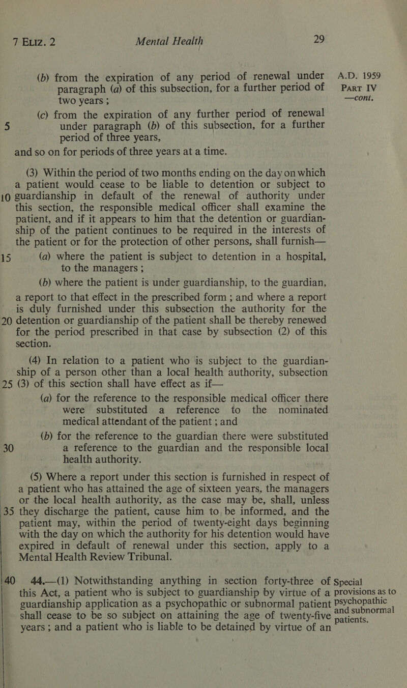(b) from the expiration of any period of renewal under A.D. 1959 paragraph (a) of this subsection, for a further period of Parr IV two years ; —cont. (c) from the expiration of any further period of renewal 5 under paragraph (b) of this subsection, for a further period of three years, and so on for periods of three years at a time. (3) Within the period of two months ending on the day on which a patient would cease to be liable to detention or subject to 10 guardianship in default of the renewal of authority under this section, the responsible medical officer shall examine the patient, and if it appears to him that the detention or guardian- ship of the patient continues to be required in the interests of the patient or for the protection of other persons, shall furnish— 15 (a) where the patient is subject to detention in a hospital, to the managers ; (b) where the patient is under guardianship, to the guardian, a report to that effect in the prescribed form ; and where a report is duly furnished under this subsection the authority for the 20 detention or guardianship of the patient shall be thereby renewed for the period prescribed in that case by subsection (2) of this section. (4) In relation to a patient who is subject to the guardian- ship of a person other than a local health authority, subsection 25 (3) of this section shall have effect as if— (a) for the reference to the responsible medical officer there were substituted a reference to the nominated medical attendant of the patient ; and (b) for the reference to the guardian there were substituted 30 a reference to the guardian and the responsible local health authority. (5) Where a report under this section is furnished in respect of a patient who has attained the age of sixteen years, the managers or the local health authority, as the case may be, shall, unless 35 they discharge the patient, cause him to be informed, and the patient may, within the period of twenty-eight days beginning with the day on which the authority for his detention would have expired in default of renewal under this section, apply to a Mental Health Review Tribunal.     40 44,—(1) Notwithstanding anything in section forty-three of Special | this Act, a patient who is subject to guardianship by virtue of a provisions as to guardianship application as a psychopathic or subnormal patient Oa Sean shall cease to be so subject on attaining the age of twenty-five capt arate years ; and a patient who is liable to be detained by virtue of an ;