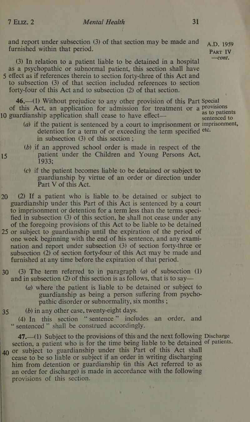 and report under subsection (3) of that section may be made and ; fae : A.D. 1959 furnished within that period. PART IV (3) In relation to a patient liable to be detained in a hospital Berne as a psychopathic or subnormal patient, this section shall have 5 effect as if references therein to section forty-three of this Act and to subsection (3) of that section included references to section forty-four of this Act and to subsection (2) of that section. 46.—(1) Without prejudice to any other provision of this Part Special of this Act, an application for admission for treatment or a Provisions 10 guardianship application shall cease to have effect— cee (a) if the patient is sentenced by a court to imprisonment or imprisonment, detention for a term of or exceeding the term specified °- in subsection (3) of this section ; (b) if an approved school order is made in respect of the 15 patient under the Children and Young Persons Act, 103 3- (c) if the patient becomes liable to be detained or ‘subject to guardianship by virtue of an order or direction under Part V of this Act. 20 «©(2) If a patient who is liable to be detained or subject to guardianship under this Part of this Act is sentenced by a court to imprisonment or detention for a term less than the terms speci- fied in subsection (3) of this section, he shall not cease under any of the foregoing provisions of this Act to be liable to be detained 25 or subject to guardianship until the expiration of the period of one week beginning with the end of his sentence, and any exami- nation and report under subsection (3) of section forty-three or subsection (2) of section forty-four of this Act may be made and furnished at any time before the expiration of that period. 30 (3) The term referred to in paragraph (a) of subsection (1) and in subsection (2) of this section is as follows, that is to say— (a) where the patient is liable to be detained or subject to guardianship as being a person suffering from psycho- pathic disorder or subnormality, six months ; 35 (b) in any other case, twenty-eight days. (4) In this section “sentence” includes an order, and “ sentenced ” shall be construed accordingly. i 47.—(1) Subject to the provisions of this and the next following Discharge - section, a patient who is for the time being liable to be detained of patients. 49 Or subject to guardianship under this Part of this Act shall cease to be so liable or subject if an order in writing discharging him from detention or guardianship (in this Act referred to as an order for discharge) is made in accordance with the following provisions of this section. 
