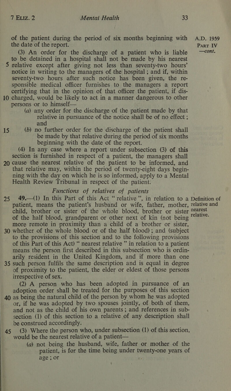 of the patient during the period of six months beginning with the date of the report. (3) An order for the discharge of a patient who is liable to be detained in a hospital shall not be made by his nearest 5 relative except after giving not less than seventy-two hours’ notice in writing to the managers of the! hospital ; and if, within seventy-two hours after such notice has been given, the re- sponsible medical officer furnishes to the managers a report certifying that in the opinion of that officer the patient, if dis- 10 charged, would be likely to act in a manner dangerous to other persons or to himself— (a) any order for the discharge of the patient made by that relative in pursuance of the notice shall be of no effect ; and 15 (b) no further order for the discharge of the patient shall be made by that relative during the period of six months beginning with the date of the report. (4) In any case where a report under subsection (3) of this section is furnished in respect of a patient, the managers shall 20 cause the nearest relative of the patient to be informed, and that relative may, within the period of twenty-eight days begin- ning with the day on which he is so informed, apply to a Mental Health Review Tribunal in respect of the patient. Functions of relatives of patients 95 49.—(1) In this Part of this Act “relative”, in relation to a patient, means the patient’s husband or wife, father, mother, child, brother or sister of the whole blood, brother or sister of the half blood, grandparent or other next of kin (not being more remote in proximity than a child of a brother or sister, 30 whether of the whole blood or of the half blood); and (subject to the provisions of this section and to the following provisions of this Part of this Act) “ nearest relative ” in relation to a patient means the person first described in this subsection who is ordin- arily resident in the United Kingdom, and if more than one 35 such person fulfils the same description and is equal in degree of proximity to the patient, the elder or eldest of those persons irrespective of sex. (2) A person who has been adopted in pursuance of an adoption order shall be treated for the purposes of this section 40 as being the natural child of the person by whom he was adopted or, if he was adopted by two spouses jointly, of both of them, and not as the child of his own parents; and references in sub- section (1) of this section to a relative of any description shall be construed accordingly. 45 (3) Where the person who, under subsection (1) of this section, would be the nearest relative of a patient— (a) not being the husband, wife, father or mother of the patient, is for the time being under twenty-one years of age ; or A.D. 1959 Part IV —cont. Definition of relative and nearest