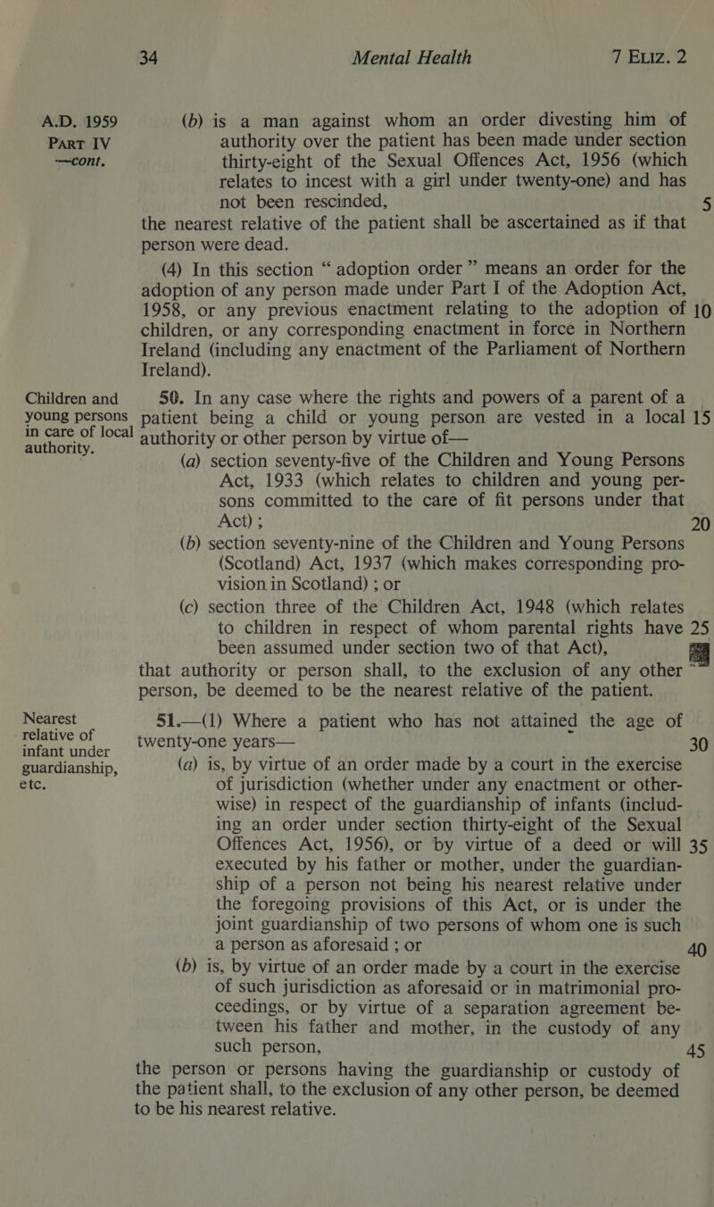 A.D. 1959 (b) is a man against whom an order divesting him of Part IV authority over the patient has been made under section —cont. thirty-eight of the Sexual Offences Act, 1956 (which relates to incest with a girl under twenty-one) and has not been rescinded, 5 the nearest relative of the patient shall be ascertained as if that person were dead. (4) In this section ‘“‘ adoption order” means an order for the adoption of any person made under Part I of the Adoption Act, 1958, or any previous enactment relating to the adoption of 10 children, or any corresponding enactment in force in Northern Ireland (including any enactment of the Parliament of Northern Ireland). Children and 50. In any case where the rights and powers of a parent of a young persons patient being a child or young person are vested in a local 15 ma ae local authority or other person by virtue of— (a) section seventy-five of the Children and Young Persons Act, 1933 (which relates to children and young per- sons committed to the care of fit persons under that Act) ; 20 (b) section seventy-nine of the Children and Young Persons (Scotland) Act, 1937 (which makes corresponding pro- vision in Scotland) ; or (c) section three of the Children Act, 1948 (which relates to children in respect of whom parental rights have if been assumed under section two of that Act), a that authority or person shall, to the exclusion of any other = person, be deemed to be the nearest relative of the patient.  Nearest 51.—(1) Where a patient who has not attained the age of | Pe te. twenty-one years— 30 guardianship, (a) is, by virtue of an order made by a court in the exercise etc. of jurisdiction (whether under any enactment or other- wise) in respect of the guardianship of infants (includ- ing an order under section thirty-eight of the Sexual Offences Act, 1956), or by virtue of a deed or will 35 executed by his father or mother, under the guardian- ship of a person not being his nearest relative under the foregoing provisions of this Act, or is under the joint guardianship of two persons of whom one is such a person as aforesaid ; or 40 (b) is, by virtue of an order made by a court in the exercise of such jurisdiction as aforesaid or in matrimonial pro- ceedings, or by virtue of a separation agreement be- tween his father and mother, in the custody of any such person, 45 the person or persons having the guardianship or custody of the patient shall, to the exclusion of any other person, be deemed to be his nearest relative.