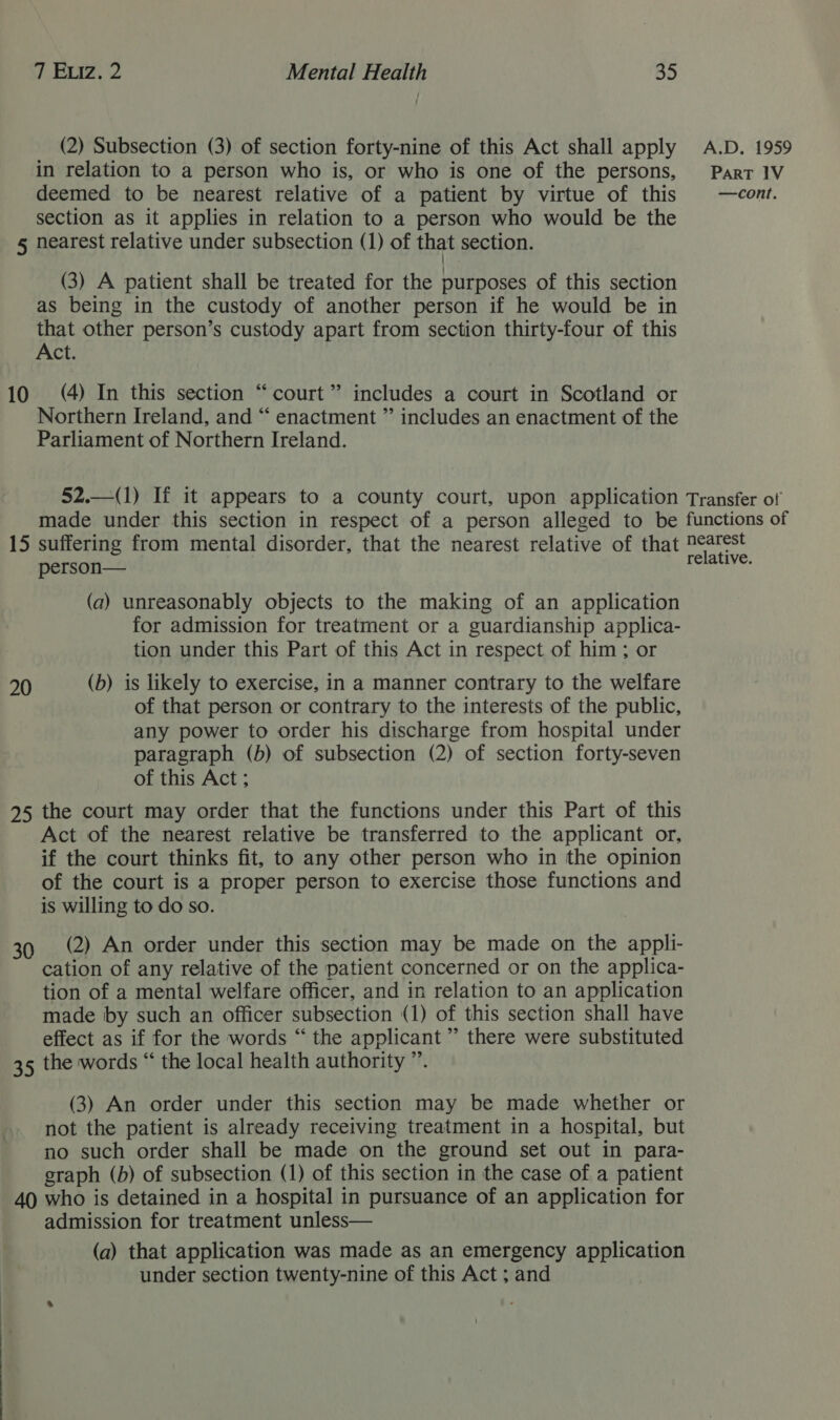 (2) Subsection (3) of section forty-nine of this Act shall apply in relation to a person who is, or who is one of the persons, deemed to be nearest relative of a patient by virtue of this section as it applies in relation to a person who would be the 5 nearest relative under subsection (1) of that section. | (3) A patient shall be treated for the purposes of this section as being in the custody of another person if he would be in that other person’s custody apart from section thirty-four of this Act. 10 (4) In this section “court” includes a court in Scotland or Northern Ireland, and “ enactment ”’ includes an enactment of the Parliament of Northern Ireland.  52.—(1) If it appears to a county court, upon application made under this section in respect of a person alleged to be 15 suffering from mental disorder, that the nearest relative of that person— (a) unreasonably objects to the making of an application for admission for treatment or a guardianship applica- tion under this Part of this Act in respect of him; or 20 (b) is likely to exercise, in a manner contrary to the welfare of that person or contrary to the interests of the public, any power to order his discharge from hospital under paragraph (b) of subsection (2) of section forty-seven of this Act ; 925 the court may order that the functions under this Part of this Act of the nearest relative be transferred to the applicant or, if the court thinks fit, to any other person who in the opinion of the court is a proper person to exercise those functions and is willing to do so. 39 (2) An order under this section may be made on the appli- cation of any relative of the patient concerned or on the applica- tion of a mental welfare officer, and in relation to an application made by such an officer subsection (1) of this section shall have effect as if for the words “ the applicant” there were substituted 35 the words “ the local health authority ”. (3) An order under this section may be made whether or not the patient is already receiving treatment in a hospital, but no such order shall be made on the ground set out in para- graph (b) of subsection (1) of this section in the case of a patient 40 who is detained in a hospital in pursuance of an application for admission for treatment unless— (a) that application was made as an emergency application under section twenty-nine of this Act ; and A.D. 1959 ParT 1V —cont. Transfer of functions of nearest