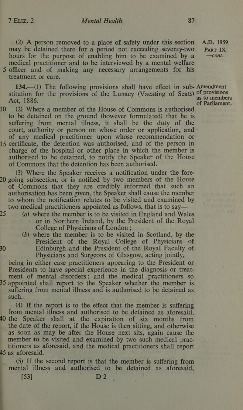 may be detained there for a period not exceeding seventy-two hours for the purpose of enabling him to be examined by a medical practitioner and to be interviewed by a mental welfare 5 officer and of making any necessary arrangements for his - treatment or care. Ke 134.—(1) The following provisions shall have effect in sub- stitution for the provisions of the Lunacy (Vacating of Seats) Act, 1886. 10 (2) Where a member of the House of Commons is authorised to be detained on the ground (however formulated) that he is suffering from mental illness, it shall be the duty of the  PART IX —cont. Amendment of provisions as to members of Parliament. of any medical practitioner upon whose recommendation or 15 certificate, the detention was authorised, and of the person in charge of the hospital or other place in which the member is authorised to be detained, to notify the Speaker of the House of Commons that the detention has been authorised. (3) Where the Speaker receives a notification under the fore- 20 going subsection, or is notified by two members of the House of Commons that they are credibly informed that such an authorisation has been given, the Speaker shall cause the member to whom the notification relates to be visited and examined by two medical practitioners appointed as follows, that is to say— 25 (a) where the member is to be visited in England and Wales or in Northern Ireland, by the President of the Royal College of Physicians of London ; (b) where the member is to be visited in Scotland, by the President of the Royal College of Physicians of 30 _ Edinburgh and the President of the Royal Faculty of _ Physicians and Surgeons of Glasgow, acting jointly, being in either case practitioners appearing to the President or Presidents to have special experience in the diagnosis or treat- ment of mental disorders; and the medical practitioners so 35 appointed shall report to the Speaker whether the member is suffering from mental illness and is authorised to be detained as such. (4) If the report is to the effect that the member is suffering from mental illness and authorised to be detained as aforesaid, 40 the Speaker shall at the expiration of six months from the date of the report, if the House is then sitting, and otherwise as soon as may be after the House next sits, again cause the member to be visited and examined by two such medical prac- titioners as aforesaid, and the medical practitioners shall report 45 as aforesaid. (5) If the second report is that the member is suffering from mental illness and authorised to be detained as aforesaid, [53] D2