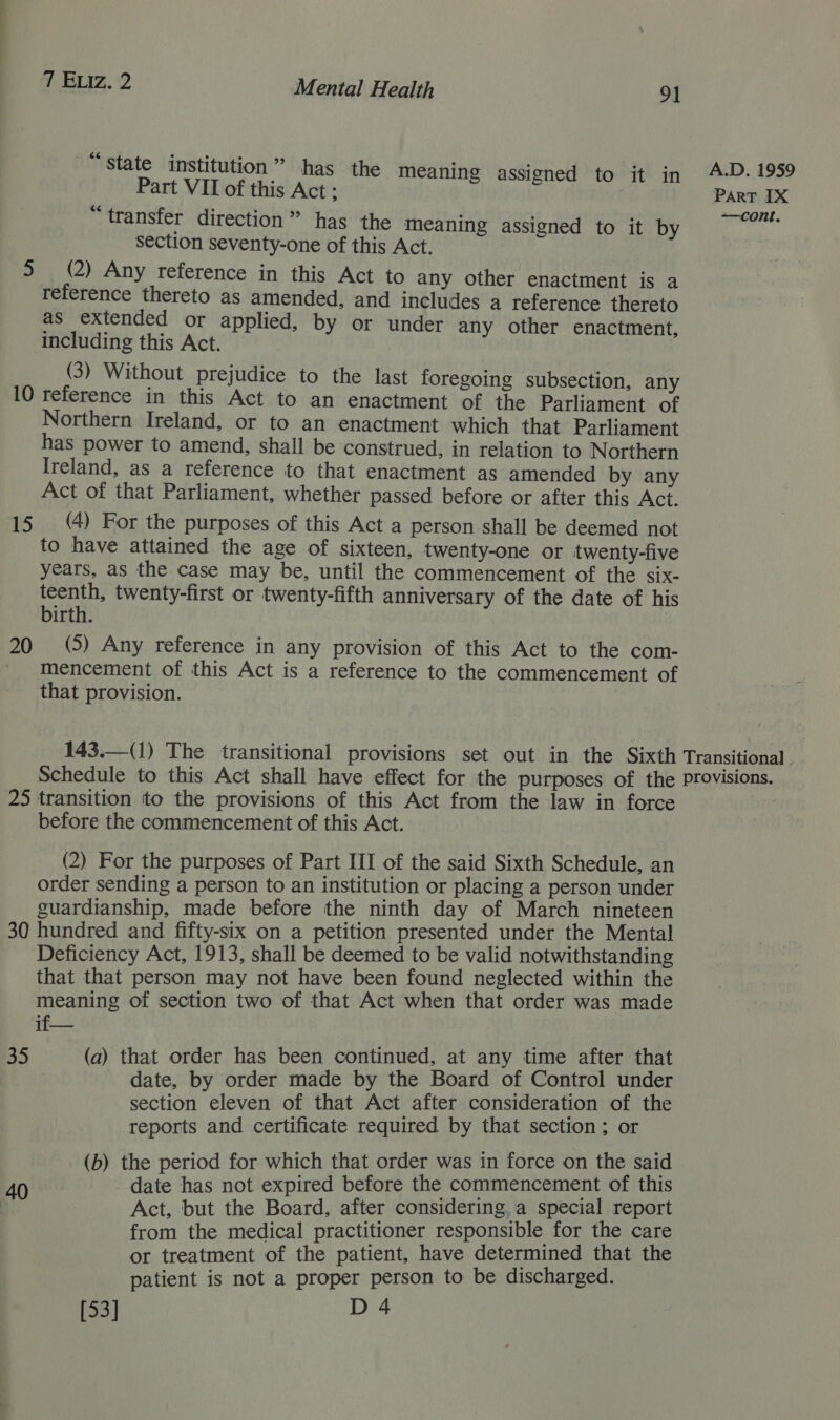 “state institution” has the Meaning assigned to it in A.D. 1959 Part VII of this Act; Part IX i transfer direction” has the meaning assigned to it by ‘Wee section seventy-one of this Act. 5 (2) Any reference in this Act to any other enactment is a reference thereto as amended, and includes a reference thereto as extended or applied, by or under any other enactment, including this Act. (3) Without prejudice to the last foregoing subsection, any 10 reference in this Act to an enactment of the Parliament of Northern Ireland, or to an enactment which that Parliament has power to amend, shall be construed, in relation to Northern Ireland, as a reference to that enactment as amended by any Act of that Parliament, whether passed before or after this Act. 15 (4) For the purposes of this Act a person shall be deemed not to have attained the age of sixteen, twenty-one or twenty-five years, as the case may be, until the commencement of the six- teenth, twenty-first or twenty-fifth anniversary of the date of his birth. 20 (5) Any reference in any provision of this Act to the com- mencement of this Act is a reference to the commencement of that provision. 143.—(1) The transitional provisions set out in the Sixth Transitional . Schedule to this Act shall have effect for the purposes of the provisions. 25 transition to the provisions of this Act from the law in force ie before the commencement of this Act. (2) For the purposes of Part III of the said Sixth Schedule, an order sending a person to an institution or placing a person under guardianship, made before the ninth day of March nineteen 30 hundred and fifty-six on a petition presented under the Mental Deficiency Act, 1913, shall be deemed to be valid notwithstanding that that person may not have been found neglected within the meaning of section two of that Act when that order was made if— 35 (a) that order has been continued, at any time after that | date, by order made by the Board of Control under section eleven of that Act after consideration of the reports and certificate required by that section; or (b) the period for which that order was in force on the said 40 date has not expired before the commencement of this : Act, but the Board, after considering, a special report from the medical practitioner responsible for the care or treatment of the patient, have determined that the patient is not a proper person to be discharged.
