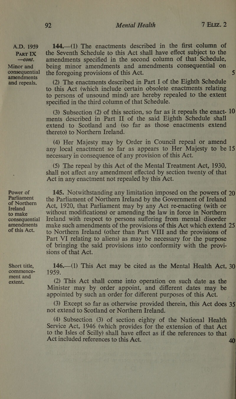 ParT IX —cont. Minor and consequential amendments and repeals. Power of Parliament of Northern Ireland to make consequential amendments of this Act. Short title, commence- ment and extent. 92 | Mental Health 7 Exiz. 2 the Seventh Schedule to this Act shall have effect subject to the amendments specified in the second column of that Schedule, being minor amendments and amendments consequential on. the foregoing provisions of this Act. 5 (2) The enactments described in Part I of the Eighth Schedule to this Act (which include certain obsolete enactments relating to persons of unsound mind) are hereby repealed to the extent specified in the third column of that Schedule. (3) Subsection (2) of this section, so far as it repeals the enact- ments described in Part II of the said Eighth Schedule shall extend to Scotland and (so far as those enactments extend thereto) to Northern Ireland. — =) (4) Her Majesty may by Order in Council repeal or amend any local enactment so far as appears to Her Majesty to be necessary in consequence of any provision of this Act. (5) The repeal by this Act of the Mental Treatment Act, 1930, shall not affect any amendment effected by section twenty of that Act in any enactment not repealed by this Act. — WN 145. Notwithstanding any limitation imposed on the powers of 20 the Parliament of Northern Ireland by the Government of Ireland Act, 1920, that Parliament may by any Act re-enacting (with or without modifications) or amending the law in force in Northern Ireland with respect to persons suffering from mental disorder make such amendments of the provisions of this Act which extend 25 to Northern Ireland (other than Part VIII and the provisions of Part VI relating to aliens) as may be necessary for the purpose of bringing the said provisions into conformity with the provi- sions of that Act. 146.—(1) This Act may be cited as the Mental Health Act, 30 1959. (2) This Act shall come into operation on such date as the Minister may by order appoint, and different dates may be appointed by such an order for different purposes of this Act. (3) Except so far as otherwise provided therein, this Act does 35 not extend to Scotland or Northern Ireland. (4) Subsection (3) of section eighty of the National Health Service Act, 1946 (which provides for the extension of that Act to the Isles of Scilly) shall have effect as if the references to that Act included references to this Act. 40  ae ae aitk Stas a ae
