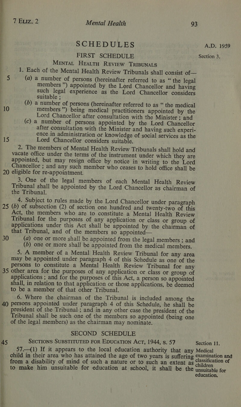 SCHEDULES A.D. 1959 FIRST SCHEDULE Section 3. MENTAL HEALTH REVIEW ‘TRIBUNALS 1. Each of the Mental Health Review Tribunals shall consist of — 5 (a) a number of persons (hereinafter referred to as “ the legal members ”) appointed by the Lord Chancellor and having Such legal experience as the Lord Chancellor considers Suitable ; (5) a number of persons (hereinafter referred to as “ the medical 10 members”) being medical practitioners appointed by the Lord Chancellor after consultation with the ‘Minister ; and (c) a number of persons appointed by the Lord Chancellor after consultation with the Minister and having such experi- ence in administration or knowledge of social services as the 15 Lord Chancellor considers suitable. 2. The members of Mental Health Review Tribunals shall hold and vacate office under the terms of the instrument under which they are appointed, but may resign office by notice in writing to the Lord Chancellor ; and any such member who ceases to hold office shall be 20 eligible for re-appointment. 3. One of the legal members of each Mental Health Review Tribunal shall be appointed by the Lord Chancellor as chairman of the Tribunal. 4. Subject to rules made by the Lord Chancellor under paragraph 25 (b) of subsection (2) of section one hundred and twenty-two of this Act, the members who are to constitute a Mental Health Review Tribunal for the purposes of any application or class or group of applications under this Act shall be appointed by the chairman of that Tribunal, and of the members so appointed— 30 (a) one or more shall be appointed from the legal members ; and (5) one or more shall be appointed from the medical members. 5. A member of a Mental Health Review Tribunal for any area may be appointed under paragraph 4 of this Schedule as one of the persons to constitute a Mental Health Review Tribunal for any 35 other area for the purposes of any application or class or group of applications ; and for the purposes of this Act, a person so appointed shall, in relation to that application or those applications, be deemed to be a member of that other Tribunal. 6. Where the chairman of the Tribunal is included among the 40 persons appointed under paragraph 4 of this Schedule, he shall be president of the Tribunal ; and in any other case the president of the Tribunal shall be such one of the members so appointed (being one of the legal members) as the chairman may nominate. SECOND SCHEDULE 45 SECTIONS SUBSTITUTED FOR EDucaTION AcrT, 1944, s. 57 Section 11. 57.—{1) If it appears to the local education authority that any Medical — child in their area who has attained the age of two years is sufferin na bey peareyen and from a disability of mind of such a nature or to such an extent as ‘[Assification of to make him unsuitable for education at school, it shall be the unsuitable for education,