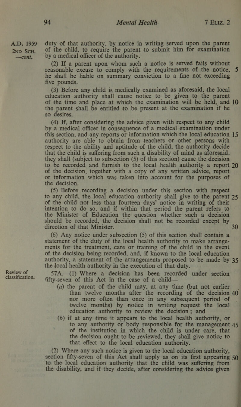 2ND SCH. —cont. Review of classification. 94 Mental Health 7 Exiz. 2 of the child, to require the parent to submit him for examination by a medical officer of the authority. (2) If a parent upon whom such a notice is served fails without reasonable excuse to comply with the requirements of the notice, 5 he shall be liable on summary conviction to a fine not exceeding five pounds. (3) Before any child is medically examined as aforesaid, the local education authority shall cause notice to be given to the parent of the time and place at which the examination will be held, and 10 the parent shall be entitled to be present at the examination if he so desires. (4) If, after considering the advice given with respect to any child by a medical officer in consequence of a medical examination under this section, and any reports or information which the local education 15 authority are able to obtain from teachers or other persons with respect to the ability and aptitude of the child, the authority decide that the child is suffering from such a disability of mind as aforesaid, they shall (subject to subsection (5) of this section) cause the decision to be recorded and furnish to the local health authority a report 20 of the decision, together with a copy of any written advice, report or information which was taken into account for the purposes of the decision. (5) Before recording a decision under this section with respect to any child, the local education authority shall give to the parent 25 of the child not less than fourteen days’ notice in writing of their intention to do so, and if within that period the parent refers to the Minister of Education the question whether such a decision should be recorded, the decision shall not be recorded except by direction of that Minister. 30 (6) Any notice under subsection (5) of this section shall contain a statement of the duty of the local health authority to make arrange- ments for the treatment, care or training of the child in the event of the decision being recorded, and, if known to the local education authority, a statement of the arrangements proposed to be made by 35 the local health authority in the execution of that duty. 57A.{1) Where a decision has been recorded under section fifty-seven of this Act in the case of a child— (a) the parent of the child may, at any time (but not earlier | than twelve months after the recording of the decision 40 nor more often than once in any subsequent period of twelve months) by notice in writing request the local education authority to review the decision; and (5) if at any time it appears to the local health authority, or of the institution in which the child is under care, that the decision ought to be reviewed, they shall give notice to that effect to the local education authority. (2) Where any such notice is given to the local education authority, section fifty-seven of this Act shall apply as on its first appearing 59 to the local education authority that the child was suffering from the disability, and if they decide, after considering the advice given 