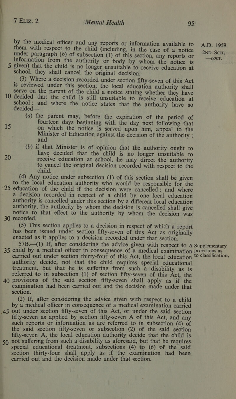 by the medical officer and any reports or information available to A.D. 1959 them with respect 'to the child (including, in the case of a notice OND SiH under paragraph (5) of subsection (1) of this section, any reports or Tear: information from the authority or body by whom the notice is 5 given) that the child is no longer unsuitable to receive education at school, they shall cancel the original decision. (3) Where a decision recorded under section fifty-seven of this Act is reviewed under this section, the local education authority shall serve on the parent of the child a notice stating whether they have 10 decided that the child is still unsuitable to receive education at school; and where the notice states that the authority have so decided— (a) the parent may, before the expiration of the period of fourteen days beginning with the day next following that 15 on which the notice is served upon him, appeal to the ae A of Education against the decision of the authority ; an (b) if that Minister is of opinion that the authority ought to have decided that the child is no longer unsuitable to 20 receive education at school, he may direct the authority to cancel the original decision recorded with respect to the child. (4) Any notice under subsection (1) of this section shall be given to the local education authority who would be responsible for the 25 education of the child if the decision were cancelled: and where a decision recorded in respect of a child by one local education authority is cancelled under this section by a different local education authority, the authority by whom the decision is cancelled shall give notice to that effect to the authority by whom the decision was 30 recorded. (5) This section applies to a decision in respect of which a report has been issued under section fifty-seven of this Act as originally enacted as it applies to a decision recorded under that section. 57B.—{1) If, after considering the advice given with respect to a Supplementary .35 child by a medical officer in consequence of a medical examination provisions as carried out under section thirty-four of this Act, the local education t© “assification. authority decide, not that the child requires special educational treatment, but that he is suffering from such a disability as is referred to in subsection (1) of section fifty-seven of this Act, the 40 provisions of the said section fifty-seven shall apply as if the examination had been carried out and the decision made under that section. (2) If, after considering the advice given with respect to a child by a medical officer in consequence of a medical examination carried _45 out under section fifty-seven of this Act, or under the said section fifty-seven as applied by section fifty-seven A of this Act, and any such reports or information as are referred to in subsection (4) of the said section fifty-seven or subsection (2) of the said section fifty-seven A, the local education authority decide that the child is 50 not suffering from such a disability as aforesaid, but that he requires special educational treatment, subsections (4) to (6) of the said section thirty-four shall apply as if the examination had been. carried out and the decision made under that section.