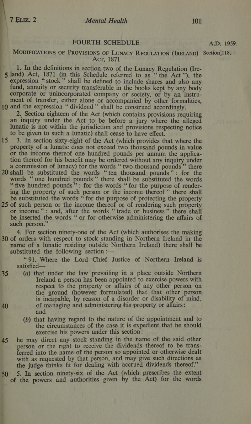  ] FOURTH SCHEDULE A.D. 1959 MODIFICATIONS OF PROVISIONS OF LUNACY REGULATION (IRELAND) Section’118. Act, 1871 i, 1. In the definitions in section two of the Lunacy Regulation (Ire- § land) Act, 1871 (in this Schedule referred to as ‘“‘the Act”), the _ expression “stock” shall be defined to include shares and also any fund, annuity or security transferable in the books kept by any body corporate or unincorporated company or society, or by an instru- ment of transfer, either alone or accompanied by other formalities, 10 and the expression “ dividend” shall be construed accordingly. 2. Section eighteen of the Act (which contains provisions requiring an inquiry under the Act to be before a jury where the alleged lunatic is not within the jurisdiction and provisions respecting notice to be given to such a lunatic) shall cease to have effect. 15 3. In section sixty-eight of the Act (which provides that where the property of a lunatic does not exceed two thousand pounds in value or the income thereof one hundred pounds per annum the applica- tion thereof for his benefit may be ordered without any inquiry under a commission of lunacy) for the words ‘“‘ two thousand pounds ”’ there 20 shall be substituted the words “ten thousand pounds”: for the words ‘one hundred pounds” there shall be substituted the words “five hundred pounds”: for the words “for the purpose of render- ing the property of such person or the income thereof ’”’ there shall __ be substituted the words “for the purpose of protecting the property 25 of such person or the income thereof or of rendering such property or income”: and, after the words “trade or business” there shall be inserted the words “or for otherwise administering the affairs of such person.” 4. For section ninety-one of the Act (which authorises the making 30 of orders with respect to stock standing in Northern Ireland in the name of a lunatic residing outside Northern Ireland) there shall be substituted the following section :— **91. Where the Lord Chief Justice of Northern Ireland is satisfied— 35 (a) that under the law prevailing in a place outside Northern Ireland a person has been appointed to exercise powers with respect to the property or affairs of any other person on the ground (however formulated) that that other person is incapable, by reason of a disorder or disability of mind, 40 of managing and administering his property or affairs: and (b) that having regard to the nature of the appointment and to the circumstances of the case it is expedient that he should exercise his powers under this section: 45 he may direct any stock standing in the name of the said other person or the right to neceive the dividends thereof to be trans- ferred into the name of the person so appointed or otherwise dealt with as requested by that person, and may give such directions as the judge thinks fit for dealing with accrued dividends thereof.” 50 5. In section ninety-six of the Act (which prescribes the extent of the powers and authorities given by the Act) for the words