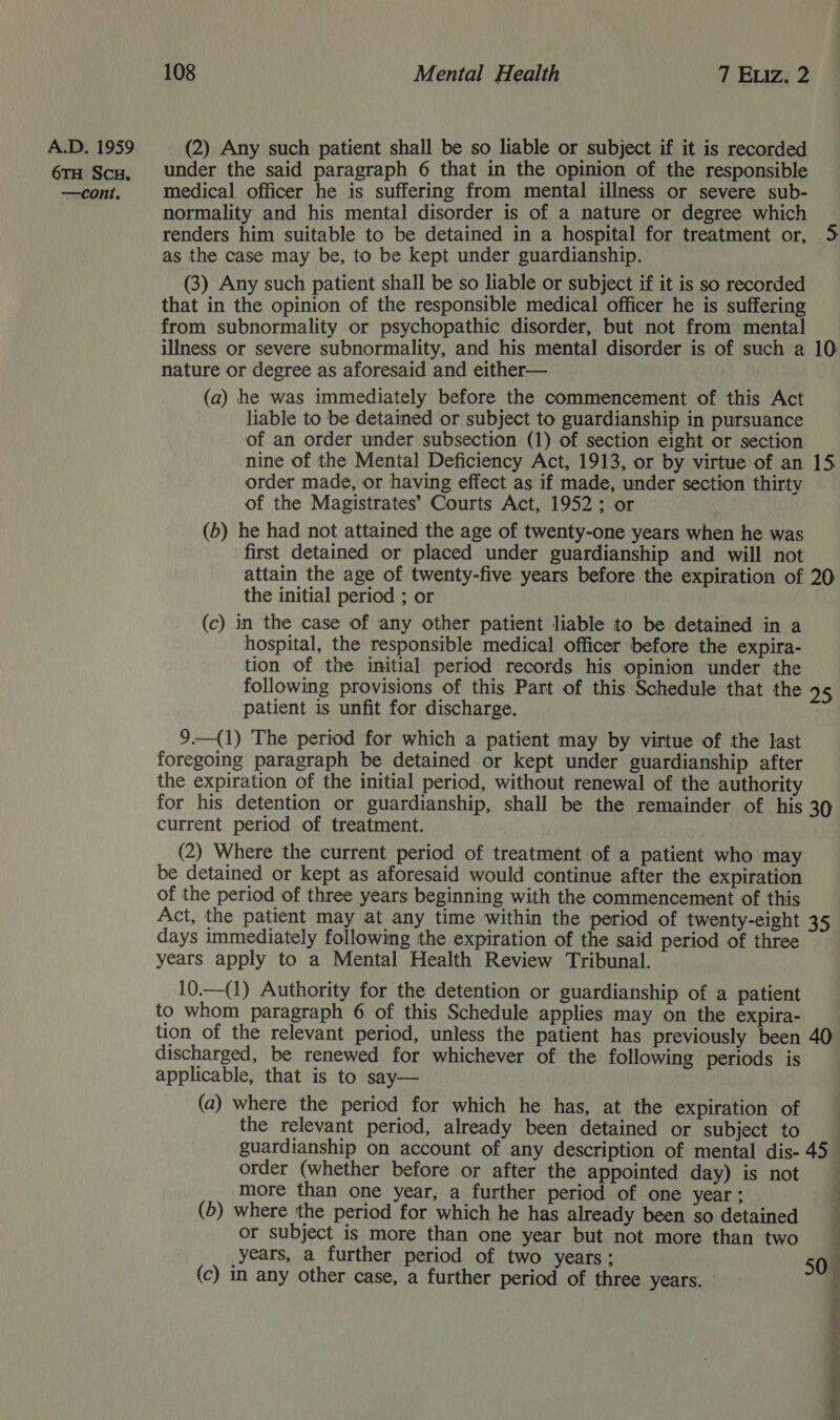 A.D. 1959 (2) Any such patient shall be so liable or subject if it is recorded 6TH Scu. under the said paragraph 6 that in the opinion of the responsible —cont. medical officer he is suffering from mental illness or severe sub- normality and his mental disorder is of a nature or degree which renders him suitable to be detained in a hospital for treatment or, 35 as the case may be, to be kept under guardianship. (3) Any such patient shall be so liable or subject if it is so recorded that in the opinion of the responsible medical officer he is suffering from subnormality or psychopathic disorder, but not from mental illness or severe subnormality, and his mental disorder is of such a 10: nature or degree as aforesaid and either— (a) he was immediately before the commencement of this Act liable to be detained or subject to guardianship in pursuance of an order under subsection (1) of section eight or section nine of the Mental Deficiency Act, 1913, or by virtue of an order made, or having effect as if made, under section thirty of the Magistrates’ Courts Act, 1952; or (b) he had not attained the age of twenty-one years when he was first detained or placed under guardianship and will not attain the age of twenty-five years before the expiration of 20 the initial period ; or (c) in the case of any other patient liable to be detained in a hospital, the responsible medical officer before the expira- tion of the initial period records his opinion under the following provisions of this Part of this Schedule that the 95 patient is unfit for discharge. 9.—(1) The period for which a patient may by virtue of the last foregoing paragraph be detained or kept under guardianship after the expiration of the initial period, without renewal of the authority for his detention or guardianship, shall be the remainder of his 30 current period of treatment. (2) Where the current period of treatment of a patient who may be detained or kept as aforesaid would continue after the expiration of the period of three years beginning with the commencement of this Act, the patient may at any time within the period of twenty-eight 35 days immediately following the expiration of the said period of three years apply to a Mental Health Review Tribunal. 10.—(1) Authority for the detention or guardianship of a patient to whom paragraph 6 of this Schedule applies may on the expira- tion of the relevant period, unless the patient has previously been 40 discharged, be renewed for whichever of the following periods is applicable, that is to say— (a) where the period for which he has, at the expiration of the relevant period, already been detained or subject to guardianship on account of any description of mental dis- 45 order (whether before or after the appointed day) is not more than one year, a further period of one year ; : (5) where the period for which he has already been so detained _ or subject is more than one year but not more than two | years, a further period of two years; 50 (c) in any other case, a further period of three years. eas Nn  Lf