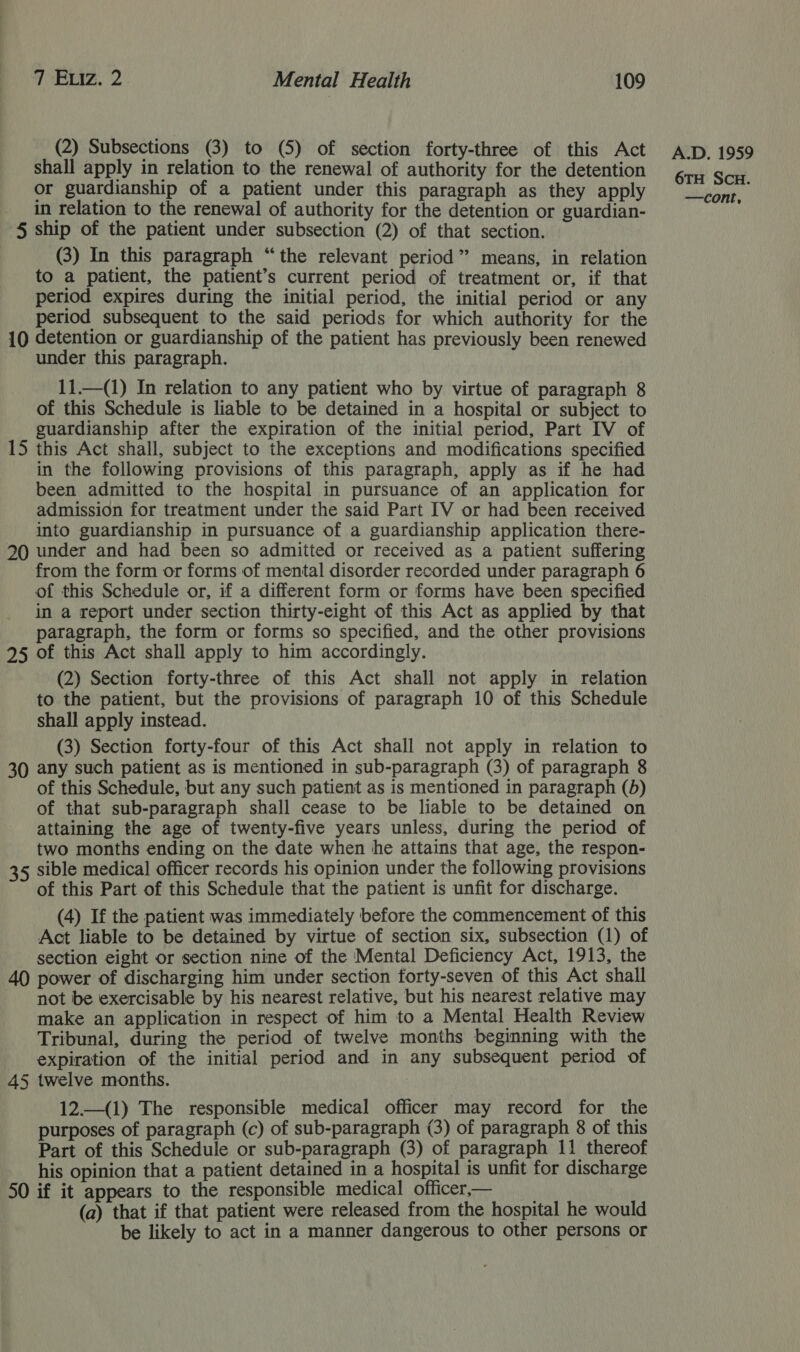 (2) Subsections (3) to (5) of section forty-three of this Act shall apply in relation to the renewal of authority for the detention or guardianship of a patient under this paragraph as they apply in relation to the renewal of authority for the detention or guardian- 5 ship of the patient under subsection (2) of that section. (3) In this paragraph “the relevant period” means, in relation to a patient, the patient’s current period of treatment or, if that period expires during the initial period, the initial period or any period subsequent to the said periods for which authority for the 10 detention or guardianship of the patient has previously been renewed under this paragraph. 11.—(1) In relation to any patient who by virtue of paragraph 8 of this Schedule is liable to be detained in a hospital or subject to guardianship after the expiration of the initial period, Part IV of 15 this Act shall, subject to the exceptions and modifications specified in the following provisions of this paragraph, apply as if he had been admitted to the hospital in pursuance of an application for admission for treatment under the said Part IV or had been received into guardianship in pursuance of a guardianship application there- 20 under and had been so admitted or received as a patient suffering from the form or forms of mental disorder recorded under paragraph 6 of this Schedule or, if a different form or forms have been specified in a report under section thirty-eight of this Act as applied by that _ paragraph, the form or forms so specified, and the other provisions 95 of this Act shall apply to him accordingly. (2) Section forty-three of this Act shall not apply in relation to the patient, but the provisions of paragraph 10 of this Schedule shall apply instead. (3) Section forty-four of this Act shall not apply in relation to 30 any such patient as is mentioned in sub-paragraph (3) of paragraph 8 of this Schedule, but any such patient as is mentioned in paragraph (b) of that sub-paragraph shall cease to be liable to be detained on attaining the age of twenty-five years unless, during the period of two months ending on the date when he attains that age, the respon- 35 sible medical officer records his opinion under the following provisions of this Part of this Schedule that the patient is unfit for discharge. (4) If the patient was immediately before the commencement of this Act liable to be detained by virtue of section six, subsection (1) of section eight or section nine of the Mental Deficiency Act, 1913, the 40 power of discharging him under section forty-seven of this Act shall not be exercisable by his nearest relative, but his nearest relative may make an application in respect of him to a Mental Health Review Tribunal, during the period of twelve months beginning with the expiration of the initial period and in any subsequent period of 45 twelve months. 12.—(1) The responsible medical officer may record for the purposes of paragraph (c) of sub-paragraph (3) of paragraph 8 of this Part of this Schedule or sub-paragraph (3) of paragraph 11 thereof his opinion that a patient detained in a hospital is unfit for discharge 50 if it appears to the responsible medical officer— (a) that if that patient were released from the hospital he would be likely to act in a manner dangerous to other persons or A.D. 1959 6TH SCH.