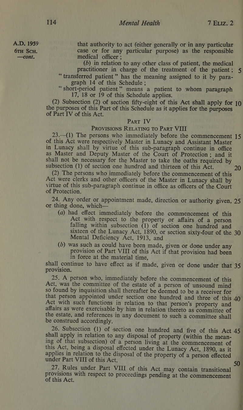 6TH SCH. 114 Mental Health 7 Exiz. 2 that authority to act (either generally or in any particular case or for any particular purpose) as the responsible medical officer ; (5) in relation to any other class of patient, the medical practitioner in charge of the treatment of the patient; 5 “ transferred patient” has the meaning assigned to it by para- graph 14 of this Schedule ; “ short-period patient” means a patient to whom paragraph 17, 18 or 19 of this Schedule applies. (2) Subsection (2) of section fifty-eight of this Act shall apply for 19 the purposes of this Part of this Schedule as it applies for the purposes of Part IV of this Act. Part IV PROVISIONS RELATING TO ParT VIII 23.—(1) The persons who immediately before the commencement 15 of this Act were respectively Master in Lunacy and Assistant Master in Lunacy shall by virtue of this sub-paragraph continue in office as Master and Deputy Master of the Court of Protection; and it shall not be necessary for the Master to take the oaths required by subsection (1) of section one hundred and thirteen of this Act. 20 (2) The persons who immediately before the commencement of this Act were clerks and other officers of the Master in Lunacy shall by virtue of this sub-paragraph continue in office as officers of the Court of Protection. 24. Any order or appointment made, direction or authority given, 25 or thing done, which— (a) had effect immediately before the commencement of this Act with respect to the property or affairs of a person falling within subsection (1) of section one hundred and sixteen of the Lunacy Act, 1890, or section sixty-four of the 30 Mental Deficiency Act, 1913, and (b) was such as could have been made, given or done under any provision of Part VIII of this Act if that provision had been in force at the material time, shall continue to have effect as if made, given or done under that 35 provision. 25. A person who, immediately before the commencement of this Act, was the committee of the estate of a person of unsound mind so found by inquisition shall thereafter be deemed to be a receiver for that person appointed under section one hundred and three of ‘this 40 Act with such functions in relation to that person’s property and affairs as were exercisable by him in relation thereto as committee of the estate, and references in any document to such a committee shal] be construed accordingly. 26. Subsection (1) of -section one hundred and five of this Act 453 shall apply in relation to any disposal of property (within the mean- ing of that subsection) of a person living at the commencement of this Act, being a disposal effected under the Lunacy Act, 1890, as it applies in relation to the disposal of the property of a person effected under Part VIII of this Act. provisions with respect to proceedings pending at the commencement of this Act. 50