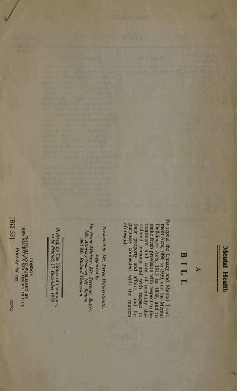 Ne ae, = ae ae —— aS 2s . Mental Health  A BILL To repeal the Lunacy and Mental Treat- ment Acts, 1890 to 1930, and the Mental Deficiency Acts, 1913 to 1938, and to make fresh provision with respect to the treatment and care of mentally dis- ordered persons and with respect to their property and affairs; and for purposes connected with the matters aforesaid. Presented by Mr. Derek Waiker-Smith, supported by The Prime Minister, Mr. Secretary Butler, Mr. Attorney General, Mr. Renton and Mr. Richard Thompson  Ordered, by The House of Commons, to be Printed, 17 December 1958   LONDON PRINTED AND PUBLISHED BY HER MAJESTY’S STATIONERY OFFICE Price 6s. 6d. net [BuFsa]S% (38592)