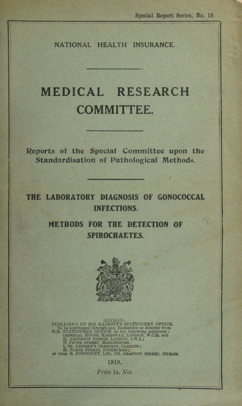NATIONAL HEALTH INSURANCE. MEDICAL RESEARCH COMMITTEE. i = Reports of the Special Committee upon the | Standardisation of Pathological Methods. THE LABORATORY DIAGNOSIS OF GONOCOCCAL | 4 INFECTIONS. METHODS FOR THE DETECTION OF SPIROCHAETES. } LONDON: . PUBLISHED BY HIS MAJESTY’S STATIONERY OFFICE, a To be purchased through any Bookseller or directly trom ois H.M. STATIONERY OFFICE at the following addresses : ie. -IMPERIAL HOUSE, KINGSWAY, LONDON, W.C,2, and nap 28, ABINGDON STREET, LONDON, S.W.1; ie 37, PETER STREET, MANCHESTER : oes 1, St. ANDREW’S ORESCENT, CARDIFF ; ass 23, FORTH STREET, EDINBURG se or from E,. PONSONBY, LTD., 116, ‘GRAFTON STREET, DUBLIN, —F x Al 1918, we * = i Price 1s. Net