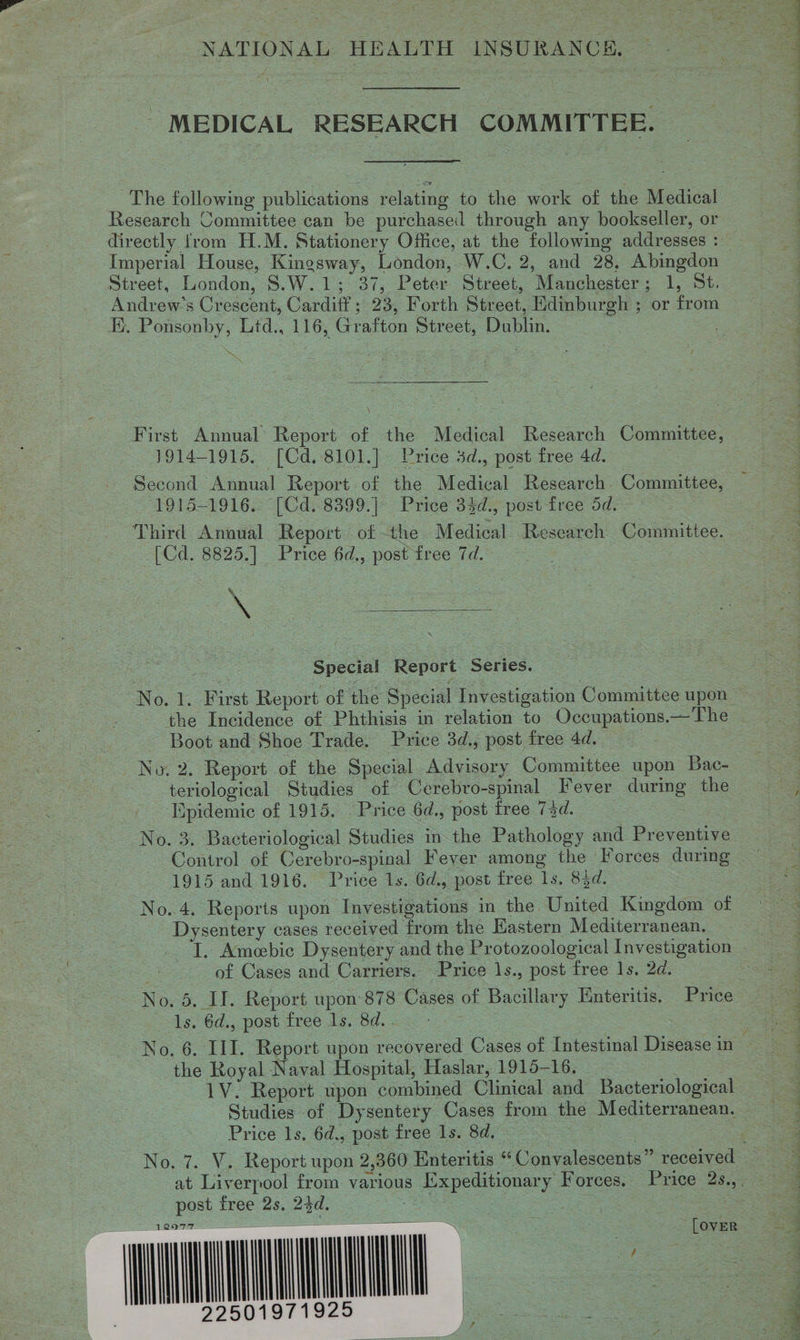 NATIONAL HEALTH INSURANCE, MEDICAL RESEARCH COMMITTEE. The following publications relating to the work of the Medical Research Committee can be purchased through any bookseller, or Street, London, S.W.1; 37, Peter Street, Manchester; 1, St. Ei. Ponsonby, Lid., 116, Grafton Street, Dublin. ay \ First Annual Report of the Medical Research Committee, 1914-1915. [Cd.8101.] Price 3d., post free 4d. Second Annual Report of the Medical Research Committee, 1915-1916. (Cd: 8399. |&gt; Price 33d., posttree od. ° Third Annual Report ofthe Medical Research Committee. [Cd. 8825.] Price 6d,, post tree 7d. &amp; ‘  Special Report Series. the Incidence of Phthisis in relation to Occupations.—The Boot and Shoe Trade. Price 3d., post free 4d. __ : | No. 2. Report of the Special Advisory Committee upon Bac- Epidemic of 1915. Price 6d., post free 74d. | Control of Cerebro-spinal Fever among the Forces during 1915 and 1916. Trice 1s. 6d., post free ls. 85d. No. 4. Reports upon Investigations in the United Kingdom of Dysentery cases received from the Eastern Mediterranean. of Cases and Carriers. Price 1s., post free 1s. 2d. No. 5. II. Report upon 878 Cases of Bacillary Enteritis. Price 1s. Gd,, post tree 1s, 8d. the Royal Naval Hospital, Haslar, 1915-16. 2 1V. Report upon combined Clinical and Bacteriological Price Is. 6d.,post free Is. 8d 22 post free 2s, 23d. : wn lode : ~~        mT 