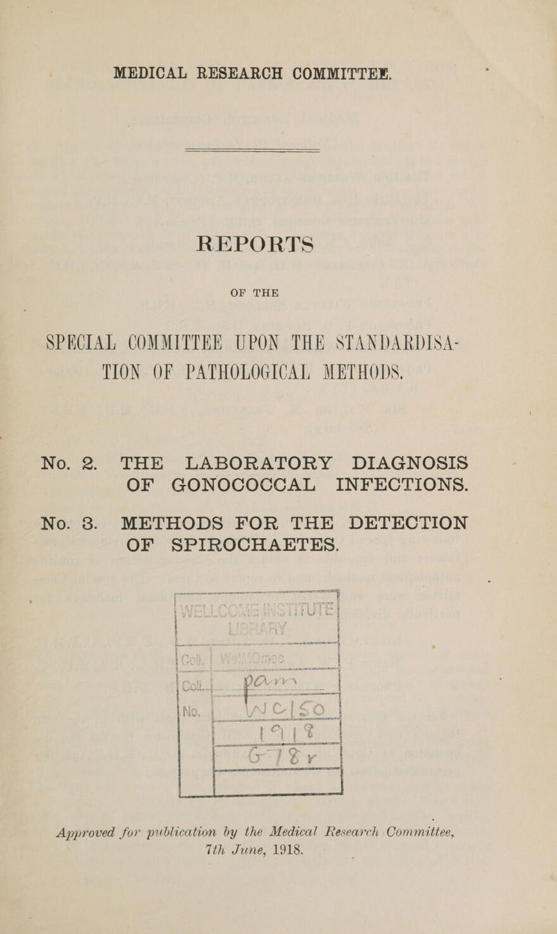 MEDICAL RESEARCH COMMITTEE. REPORTS OF THE SPECIAL COMMITTER UPON THE STANDARDISA- TION OF PATHOLOGICAL METHODS. No. 2. THE LABORATORY DIAGNOSIS OF GONOCOCCAL INFECTIONS. No. 3. METHODS FOR THE DETECTION OF SPIROCHAETES. SREB 3 : i te i 28 yt REDE PRA EIS OE EEE . . . “~.,. a Approved for publication by the Medical Research Committee, (th June, 1918.