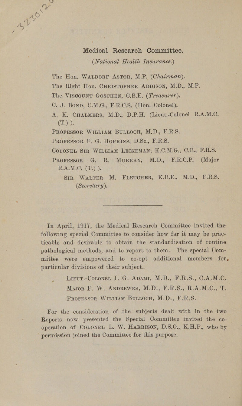 (National Health Insurance.) The Hon. WaLpoRF Astor, M.P. (Chairman). The Right Hon. CHRISTOPHER ADDISON, M.D., M.P. The VISCOUNT GOSCHEN, C.B.E. (Treasurer). C. J. BOND, C.M.G., F.R.C.S. (Hon. Colonel). A. K. Caters, M.D., D.P.H. (Lieut.-Colonel R.A.M.C. (T.) ). : PROFESSOR WILLIAM BULLOCH, M.D., F.R.S. PROFESSOR F. G. HopKins, D.Sc., F.R.S. COLONEL SIR WILLIAM LEISHMAN, K.C.M.G., C.B., F.R.S. Proresson G. R. Murray, M.D. F.R.C.P. (Major HAM. CP.) ). Str WALTER M. FLETCHER, K.B.E., M.D., F.RS. _ (Secretary). In April, 1917, the Medical Research Committee invited the following special Committee to consider how far it may be prac- ticable and desirable to obtain the standardisation of routine pathological methods, and to report to them. ‘The special Com- mittee were empowered to co-opt additional members for, particular divisions of their subject.. Lieut.-Cotonet J. G. Apami, M.D., F.R.S., C.A.M.C. Mayor F. W. ANDREWES, MD. EF ROSS BALAI Proressor Wiii1amM Butiocn, M.D., F.R.S. For the consideration of the subjects dealt with in the two Reports now presented the Special Committee invited the co- operation of CoLONEL L. W. HARRISON, D.8.0., K.H.P., who by perwission joined the Committee for this purpose.