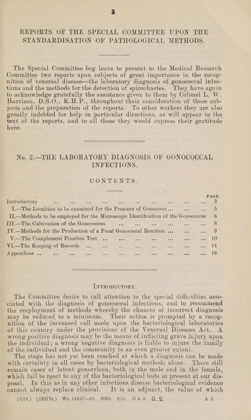 REPORTS OF THE SPECIAL COMMITTEE UPON THE STANDARDISATION OF PATHOLOGICAL METHODS. The Special Committee beg leave to present to the Medical Research Committee two reports upon subjects of great importance in the recog- nition of venereal disease—the laboratory diagnosis of gonococcal infec- tions and the methods for the detection of spirochaetes. They have again to acknowledge gratefully the assistance given to them by Colonel L. W. Harrison, D.S.O., K.H.P., throughout their consideration of these sub- jects and the preparation of the reports. To other workers they are also greatly indebted for help in particular directions, as will appear in the text of the reports, and to all these they would express their gratitude here. No. 2.—THE LABORATORY DIAGNOSIS OF GONOCOCCAL INFECTIONS. CONTENTS. ielitetory ; tts % : aaie 2 an I.—The Localities to be Gh a for the Presence of Gonococci.. sf ee II.—Methods to be employed for the Microscopic Identification of the Bore 6 Ii1.—The Cultivation of the Gonococcus ra 8 _ IV.—Methods for the Production of a Focal Geaichtel Reni is a Be ee V.—The Complement Fixation Test ... ie Nah ad 8 fue Sh nae ae | Vi.—The Keeping of Records _... ae set a ee ae se ages Te Appendices ... +63 vas a Sat es Bie my ae ae sagt ke INTRODUCTORY. The Committee desire to call attention to the special difficulties asso- ciated with the diagnosis of gonococcal infections, and to recommend the employment of methods whereby the chances of incorrect diagnosis may be reduced to a minimum. Their action is prompted by a recog- nition of the increased call made upon the bacteriological laboratories of this country under the provisions of the Venereal Diseases Act. A wrong positive diagnosis may be the means of inflicting grave injury upon the individual; a wrong negative diagnosis is lable to injure the family of the individual and the community to an even greater extent. The stage has not yet been reached at which a diagnosis can be made with certainty in all cases by bacteriological methods alone. There still remain cases of latent gonorrhea, both in the male and in the female, which fail to react to any of the bacteriological tests at present at our dis- posal. In this asin any other infectious disease bacteriological evidence cannot always replace clinical. It is an adjunct, the value of which (5/18.) (18277r.) Wt. 14927—92. 3000. s/15, D&S. G, Q, A 2