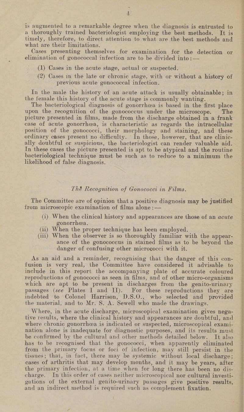 ~ 4 is augmented to a remarkable degree when the diagnosis is entrusted to a thoroughly trained bacteriologist employing the best methods. It is timely, therefore, to direct attention to what are the best methods and what are their limitations. Cases presenting themselves for examination for the detection or elimination of gonococeal infection are to be divided into :— (1) Cases in the acute stage, actual or suspected. (2) Cases in the late or chronic stage, with or without a history of previous acute gonococcal infection. In the male the history of an acute attack is usually obtainable; in the female this history of the acute stage is commonly wanting. The bacteriological diagnosis of gonorrhcea is based in the first place upon the recognition of the gonococcus under the microscope. The picture presented in films, made from the discharge obtained in a frank case of acute gonorrhea, is characteristic as regards the intracellular position of the gonococci, their morphology and staining, and these ordinary cases present no difficulty. In those, however, that are clinic- ally doubtful or suspicious, the bacteriologist can render valuable aid. In these cases the picture presented is apt to be atypical and the routine bacteriological technique must be such as to reduce to a minimum the likelihood of false diagnosis. Thé Recognition of Gonococct in Films. The Committee are of opinion that a positive diagnosis may be justified from microscopic examination of films alone :— (1) When the clinical history and appearances are those of an acute gonorrhea. (11) When the proper technique has been employed. (111) When the observer is so thoroughly familiar with the appear- ance of the gonococcus in stained films as to be beyond the danger of confusing other micrococci with it. As an aid and a reminder, recognising that the danger of this con- fusion is very real, the Committee have considered it advisable to include in this report the accompanying plate of accurate coloured reproductions of gonococci as seen in films, and of other micro-organisms which are apt to be present in discharges from the genito-urinary passages (see Plates I and II). For these reproductions they are indebted to Colonel Harrison, D.S8.O., who selected and provided the material, and to Mr. 8S. A. Sewell who made the drawings. Where, in the acute discharge, microscopical examination gives nega- tive results, where the clinical history and appearances are doubtful, and where chronic gonorrhea is indicated or suspected, microscopical exami- nation alone is inadequate for diagnostic purposes, and its results must be confirmed by the cultural and other methods detailed below. It also has to be recognised that the gonococci, when apparently eliminated from the primary focus or foci of infection, may still persist in the tissues; that, in fact, there may be systemic without local discharge; cases of arthritis that may develop months, and it may be years, after the primary infection, at a time when for long there has been no dis- charge. In this order of cases neither microscopical nor cultural investi- gations of the external genito-urinary passages give positive results, and an indirect method is required such as complement fixation.