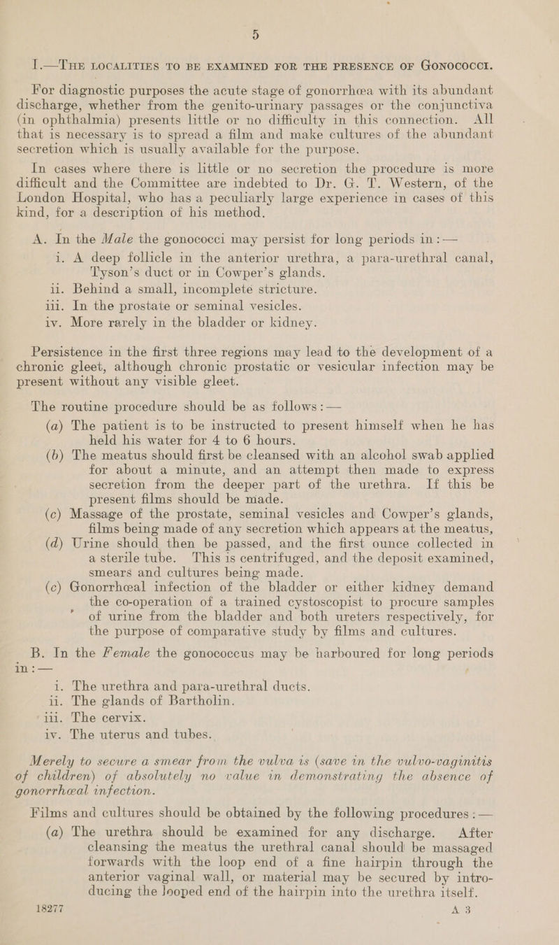 D I.—THE LOCALITIES TO BE EXAMINED FOR THE PRESENCE OF GONOCOCCI. For diagnostic purposes the acute stage of gonorrhea with its abundant discharge, whether from the genito-urinary passages or the conjunctiva (in ophthalmia) presents little or no difficulty in this connection. All that is necessary is to spread a film and make cultures of the abundant secretion which is usually available for the purpose. In cases where there is little or no secretion the procedure is more dificult and the Committee are indebted to Dr. G. T. Western, of the London Hospital, who has a peculiarly large experience in cases of this kind, for a description of his method. A. In the Male the gonococci may persist for long periods in :— i. A deep follicle in the anterior urethra, a para-urethral canal, Tyson’s duct or in Cowper’s glands. i1. Behind a small, incomplete stricture. 111. In the prostate or seminal vesicles. iv. More rarely in the bladder or kidney. Persistence in the first three regions may lead to the development of a chronic gleet, although chronic prostatic or vesicular infection may be present without any visible gleet. The routine procedure should be as follows :— (a) The patient is to be instructed to present himself when he has held his water for 4 to 6 hours. (6) The meatus should first be cleansed with an alcohol swab applied for about a minute, and an attempt then made to express secretion from the deeper part of the urethra. If this be present films should be made. (c) Massage of the prostate, seminal vesicles and Cowper’s glands, films being made of any secretion which appears at the meatus, (d) Urine should then be passed, and the first ounce collected in a sterile tube. This is centrifuged, and the deposit examined, smears and cultures being made. (c) Gonorrheal infection of the bladder or either kidney demand the co-operation of a trained cystoscopist to procure samples of urine from the bladder and both ureters respectively, for the purpose of comparative study by films and cultures. B. In the Female the gonococcus may be harboured for long periods in :— i. The urethra and para-urethral ducts. ii. The glands of Bartholin. ii. The cervix. iv. The uterus and tubes. Merely to secure a smear from the vulva is (save in the vulvo-vaginitis of children) of absolutely no value in demonstrating the absence of gonorrheal infection. Films and cultures should be obtained by the following procedures : — (a) The urethra should be examined for any discharge. After cleansing the meatus the urethral canal should be massaged forwards with the loop end of a fine hairpin through the anterior vaginal wall, or material may be secured by intro- ducing the Jooped end of the hairpin into the urethra itself. 18277 ANS