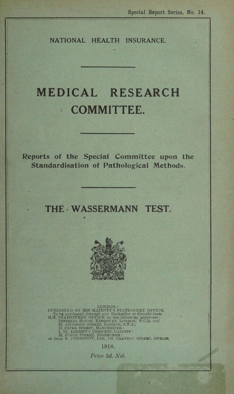  REIT FE ES GS    NATIONAL HEALTH INSURANCE. ee  MEDICAL RESEARCH COMMITTEE.  Reports of the Special Committee upon the Standardisation of Pathological Methods.  _ THE- WASSERMANN TEST.  ee LONDON : PUBLISHED BY HIS MAJESTY’S STATIONERY OFFICE, To be purchased through any Bookseller or directly from \ H.M, STATIONERY OFFICE at the following addresses : IMPERIAL HOUSH, KINGSWAY, LONDON, W.C.2, and 28, ABINGDON STREET, LONDON, 8.W.1; 37, PETER STREET, MANCHESTER; 1, ST. ANDREW’S CRESCENT, CARDIFF ;: 23, FORTH STREET, EDINBURGH ; or from E. PONSONBY, LID., 116, GRAFTON STREET, DUBLIN, 1918, Price 3d. Net.    