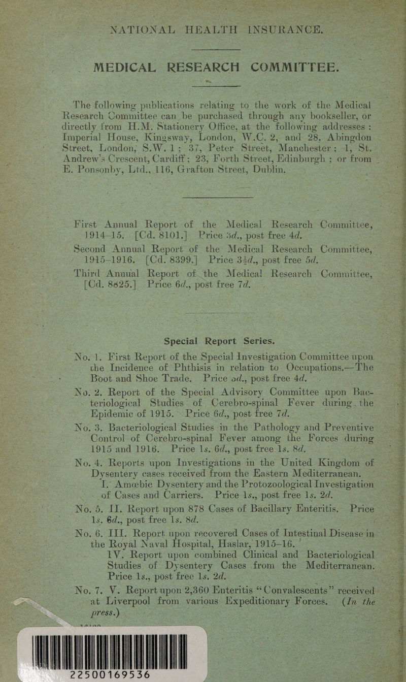  NATIONAL HEALTH INSURANCE. _ MEDICAL RESEARCH COMMITTEE. Bry, The following buccun relating to the work of the Medical Research Committee can _be purchased through any bookseller, or directly from H.M. Stationery Office, at the following addresses : Imperial House, Kingsway, London, W.C. 2, and 28, Abingdon —— Street, London, S.W.1; 37, Peter. Street, ‘Manuhestan ee. ee Andrew's Cporcs Cardixe. =23, Por th Street, Edinburgh ; or ton ; “E. Ponsonby, Ltd., 116, Grafton Street, Dublin. First Reece Report of the Medical Research Commitice, — 1914-15. [Cd. 8101.] Price #d. , post free 4d. Second Annual Report of the Medical Research Committee, 2 - 1945-1916. [Cd. 8399.] Price 34d., post free 5d;  Third Annual Report of the Medical Research Connmitice: | - (Cd. 8625.| Price 6d., post free 7d. ae Special Report Series. No.1. First Report of the Special Investigation Committee upon = | the Incidence of Phthisis in relation to Occupations.—The os Boot and Shoe Trade. Price od., post free 4d. No. 2. Report of the Special Advisory Committee upon Bae —teriological Studies of Cerebro-spinal Fever during. the Hpidemic of 1915. Price 6d., post free 7d. - | No. 3. Bacteriological Studies in the Pathology and Provenaive: Ss Control of Cerebro-spinal Fever among the Forces during Sa | 1915 and 1916. Price 1s. 6d., post free 1s. 8d. = No. 4. Reports upon Investigations in the United Kingdom of Dysentery cases received from the Hastern Mediterranean. I. Ameebic Dysentery and the Protozoological Investigation of Cases and Carriers. Price 1s., post free 1s. 2d. a No. 5. II. Report upon 878 Cases of Bacillary Enteritis. Price a |   ls. 6d., post free 1s. 8d. Se ae ORD. III. Report upon recovered Cases of Intestinal Diseases ie ee the Royal Naval Hospital, Haslar, 1915-16. a LV. Report upon combined Clinical and Bacteriological a. Studies. of Dysentery Cases ito: the ‘Mediterranean. oe Price 1s., post free 1s. 2d. | oe N Onle Ve Rayon upon 2,360 Enteritis Convalescents” nsecad ee 3 cat Poe from various Expeditionary Fosees Cn the = = : 7 1A tan ONNNNNT 