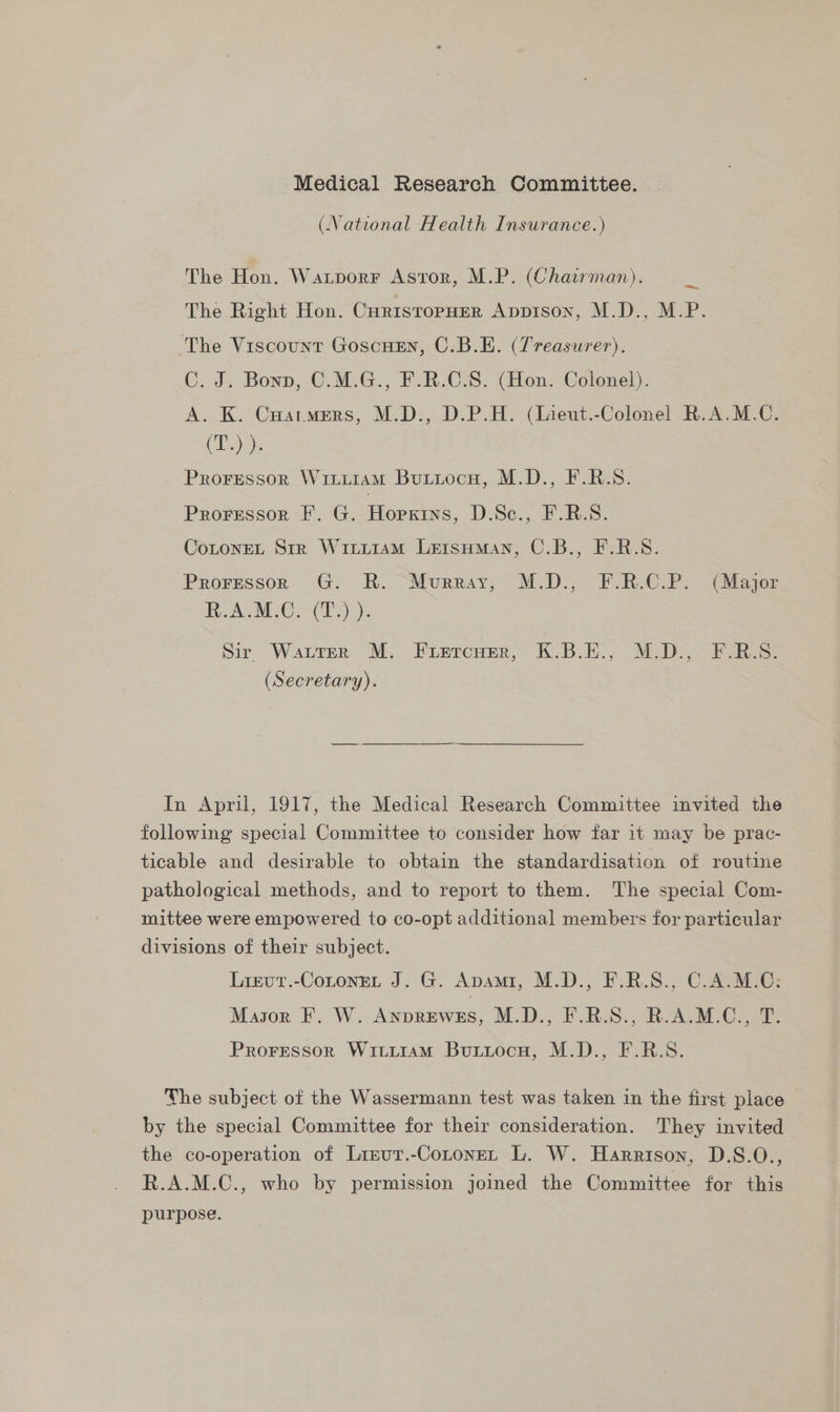 (National Health Insurance.) The Hon. Waxtporr Astor, M.P. (Chairman). The Right Hon. Currstopuer Apprson, M.D., M.P. The Viscount Goscuen, C.B.E. (Treasurer). C. J. Bonn, C.M.G., F.R.C.S. (Hon. Colonel). A. K. Cuatmers, M.D:, D.P.H. (Ineut.-Colonel R.A.M.C. (T..) )- Proressor WinuiamM Butiocu, M.D., F.R.S. Proressor F. G. Hopkins, D.Sc., F.R.S. CoLoneL Str Wiriiram Lersuman, C.B., F.R.S. Proressor G. R. Murray, M.D., F.R.C.P. (Major R.A.M.C. (T.) ). Sir WALTER MM. Fuirrcner, KB oE., MED, Biss. (Secretary). In April, 1917, the Medical Research Committee invited the following special Committee to consider how far it may be prac- ticable and desirable to obtain the standardisation of routine pathological methods, and to report to them. The special Com- mittee were empowered to co-opt additional members for particular divisions of their subject. Lrevut.-Cotonet J. G. Apami, M.D., F.R.S., C.A.M.C: Mason F. W. Anprewss, M.D., F.R.S., R.A.M.C., T. Proressor Witi1am Burtiocu, M.D., F.R.S. The subject of the Wassermann test was taken in the first place by the special Committee for their consideration. They invited the co-operation of Lizur.-Cotonet L. W. Harrison, D.S.O., R.A.M.C., who by permission joined the Committee for this purpose.