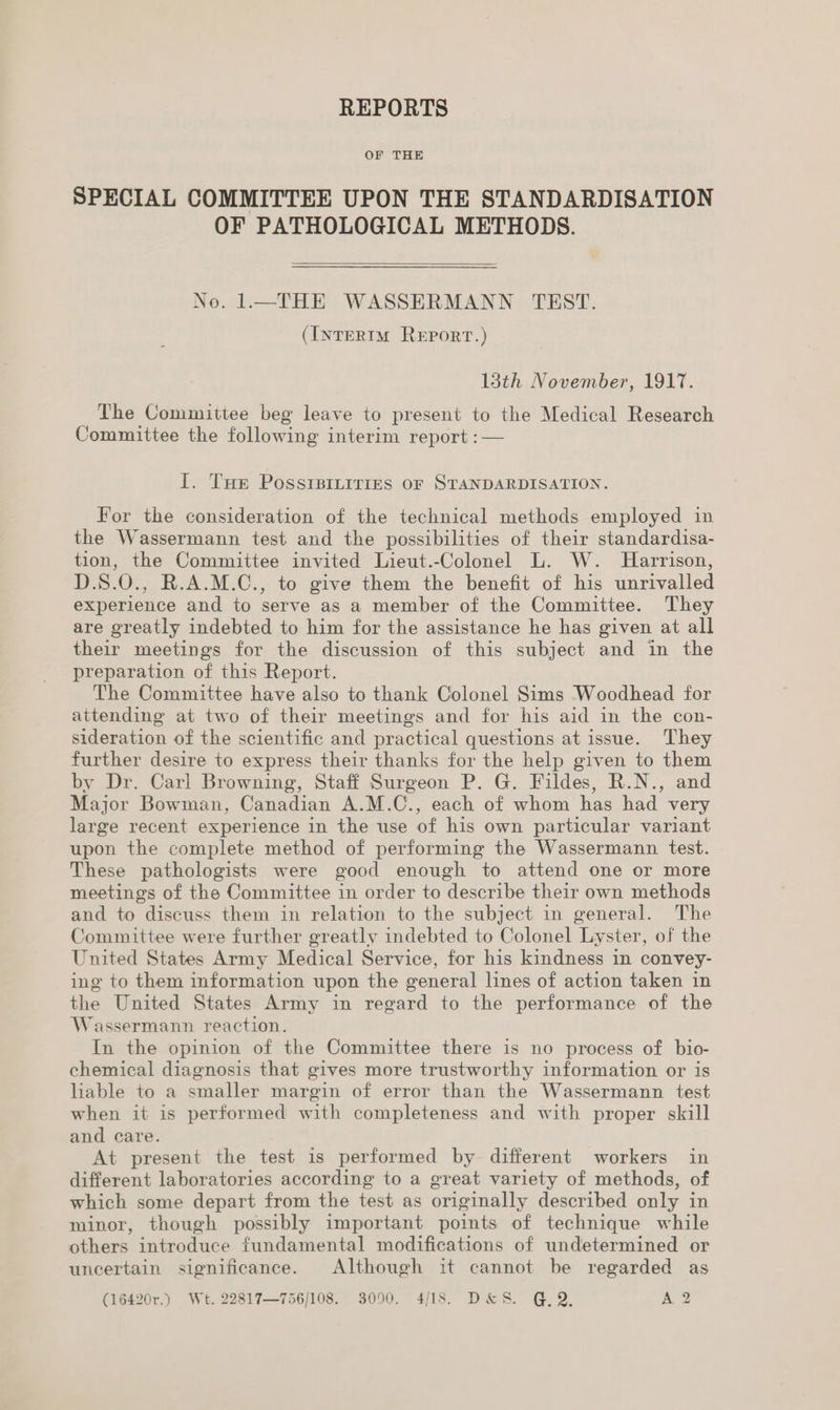 REPORTS OF THE SPECIAL COMMITTEE UPON THE STANDARDISATION OF PATHOLOGICAL METHODS.  No. 1.—THE WASSERMANN TEST. (InTERIM REPORT.) 13th November, 1917. The Committee beg leave to present to the Medical Research Committee the following interim report :— I. Tur Possrpitities oF STANDARDISATION. For the consideration of the technical methods employed in the Wassermann test and the possibilities of their standardisa- tion, the Committee invited Lieut.-Colonel L. W. Harrison, D.S8.0., R.A.M.C., to give them the benefit of his unrivalled experience and to serve as a member of the Committee. They are greatly indebted to him for the assistance he has given at all their meetings for the discussion of this subject and in the preparation of this Report. The Committee have also to thank Colonel Sims Woodhead for attending at two of their meetings and for his aid in the con- sideration of the scientific and practical questions at issue. They further desire to express their thanks for the help given to them by Dr. Carl Browning, Staff Surgeon P. G. Fildes, R.N., and Major Bowman, Canadian A.M.C., each of whom has had very large recent experience in the use of his own particular variant upon the complete method of performing the Wassermann test. These pathologists were good enough to attend one or more meetings of the Committee in order to describe their own methods and to discuss them in relation to the subject in general. The Committee were further greatly indebted to Colonel Lyster, of the United States Army Medical Service, for his kindness in convey- ing to them information upon the general lines of action taken in the United States Army in regard to the performance of the Wassermann reaction. In the opinion of the Committee there is no process of bio- chemical diagnosis that gives more trustworthy information or is liable to a smaller margin of error than the Wassermann test when it is performed with completeness and with proper skill and care. At present the test is performed by different workers in different laboratories according to a great variety of methods, of which some depart from the test as originally described only in minor, though possibly important points of technique while others introduce fundamental modifications of undetermined or uncertain significance. Although it cannot be regarded as (16420r.) Wt. 22817—756/108. 3090. 4/18. D&amp;S. GQ. A 2