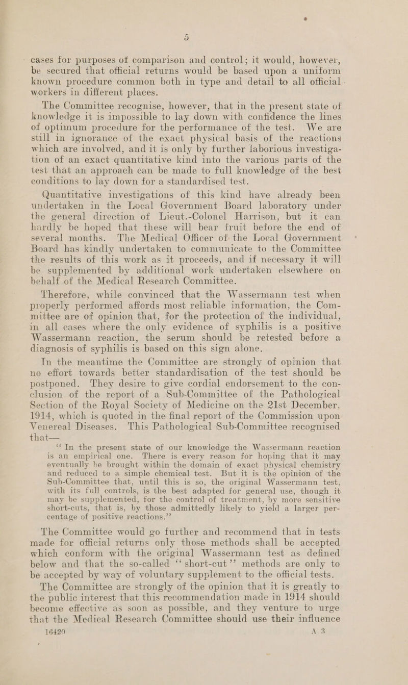 is) - eases for purposes of comparison and control; it would, however, be secured that official returns would be based upon a uniform known procedure common both in type and detail to all official . workers in different places. The Committee recognise, however, that in the present state of knowledge it is impossible to lay down with confidence the lines of optimum procedure for the performance of the test. We are still in ignorance of the exact physical basis of the reactions which are involved, and it is only by further laborious investiga- tion of an exact quantitative kind into the various parts of the test that an approach can be made to full knowledge of the best conditions to lay down for a standardised test. Quantitative investigations of this kind have already been undertaken in the Local Government Board laboratory under the general direction of Lieut.-Colonel Harrison, but it can hardly be hoped that these will bear fruit before the end of several months. The Medical Officer of the Local Government Board has kindly undertaken to communicate to the Committee the results of this work as it proceeds, and if necessary it will be supplemented by additional work undertaken elsewhere on behalf of the Medical Research Committee. Therefore, while convinced that the Wassermann test when properly performed affords most reliable information, the Com- mittee are of opinion that, for the protection of the individual, in all cases where the only evidence of syphilis is a positive Wassermann reaction, the serum should be retested before a diagnosis of syphilis is based on this sign alone. In the meantime the Committee are strongly of opimion that no effort towards better standardisation of the test should be postponed. They desire to give cordial endorsement to the con- clusion of the report of a Sub-Committee of the Pathological Section of the Royal Society of Medicine on the 21st December, 1914, which is quoted in the final report of the Commission upon Venereal Diseases. This Pathological Sub-Committee recognised that  ‘‘TIn the present state of our knowledge the Wassermann reaction is an empirical one. There is every reason for hoping that it may eventually be brought within the domain of exact physical chemistry and reduced to a simple chemical test. But it is the opinion of the Sub-Committee that, until this is so, the original Wassermann test, with its full controls, is the best adapted for general use, though it may be supplemented, for the control of treatment, by more sensitive short-cuts, that is, by those admittedly likely to yield a larger per- centage of positive reactions.”’ The Committee would go further and recommend that in tests made for official returns only those methods shall be accepted which conform with the original Wassermann test as defined below and that the so-called ‘‘ short-cut ’’ methods are only to be accepted by way of voluntary supplement to the official tests. The Committee are strongly of the opinion that it 1s greatly to the public interest that this recommendation made in 1914 should become effective as soon as possible, and they venture to urge that the Medical Research Committee should use their influence 16429 AS