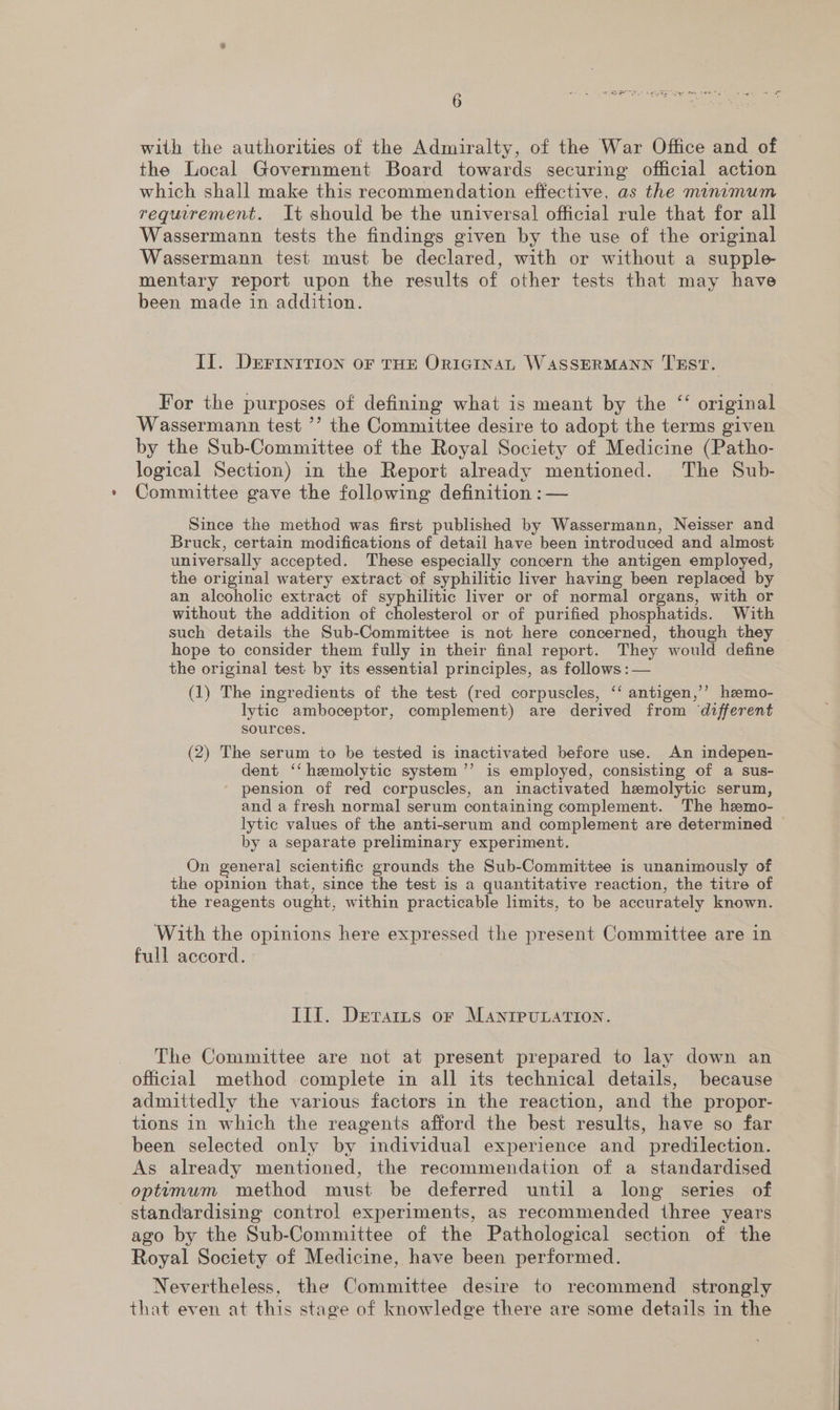with the authorities of the Admiralty, of the War Office and of the Local Government Board towards securing official action which shall make this recommendation effective, as the minamum requirement. It should be the universal official rule that for all Wassermann tests the findings given by the use of the original Wassermann test must be declared, with or without a supple mentary report upon the results of other tests that may have been made in addition. Il. DEFINITION OF THE ORIGINAL WASSERMANN TEST. ¢ For the purposes of defining what is meant by the ‘‘ original Wassermann test ’’ the Committee desire to adopt the terms given by the Sub-Committee of the Royal Society of Medicine (Patho- logical Section) in the Report already mentioned. The Sub- » Committee gave the following definition :— Since the method was first published by Wassermann, Neisser and Bruck, certain modifications of detail have been introduced and almost universally accepted. These especially concern the antigen employed, the original watery extract of syphilitic liver having been replaced by an alcoholic extract of syphilitic liver or of normal organs, with or without the addition of cholesterol or of purified phosphatids. With such details the Sub-Committee is not here concerned, though they hope to consider them fully in their final report. They would define the original test by its essential principles, as follows: — (1) The ingredients of the test (red corpuscles, ‘‘ antigen,’’ heemo- lytic amboceptor, complement) are derived from ‘different sources. (2) The serum to be tested is inactivated before use. An indepen- dent ‘‘ hemolytic system ’’ is employed, consisting of a sus- pension of red corpuscles, an inactivated hemolytic serum, and a fresh normal serum containing complement. The heemo- lytic values of the anti-serum and complement are determined by a separate preliminary experiment. On general scientific grounds the Sub-Committee is unanimously of the opinion that, since the test is a quantitative reaction, the titre of the reagents ought, within practicable limits, to be accurately known. With the opinions here expressed the present Committee are in full accord. Til. Detrarts or MANIPULATION. The Committee are not at present prepared to lay down an official method complete in all its technical details, because admittedly the various factors in the reaction, and the propor- tions in which the reagents afford the best results, have so far been selected only by individual experience and predilection. As already mentioned, the recommendation of a standardised optimum method must be deferred until a long series of standardising control experiments, as recommended three years ago by the Sub-Committee of the Pathological section of the Royal Society of Medicine, have been performed. Nevertheless, the Committee desire to recommend strongly that even at this stage of knowledge there are some details in the