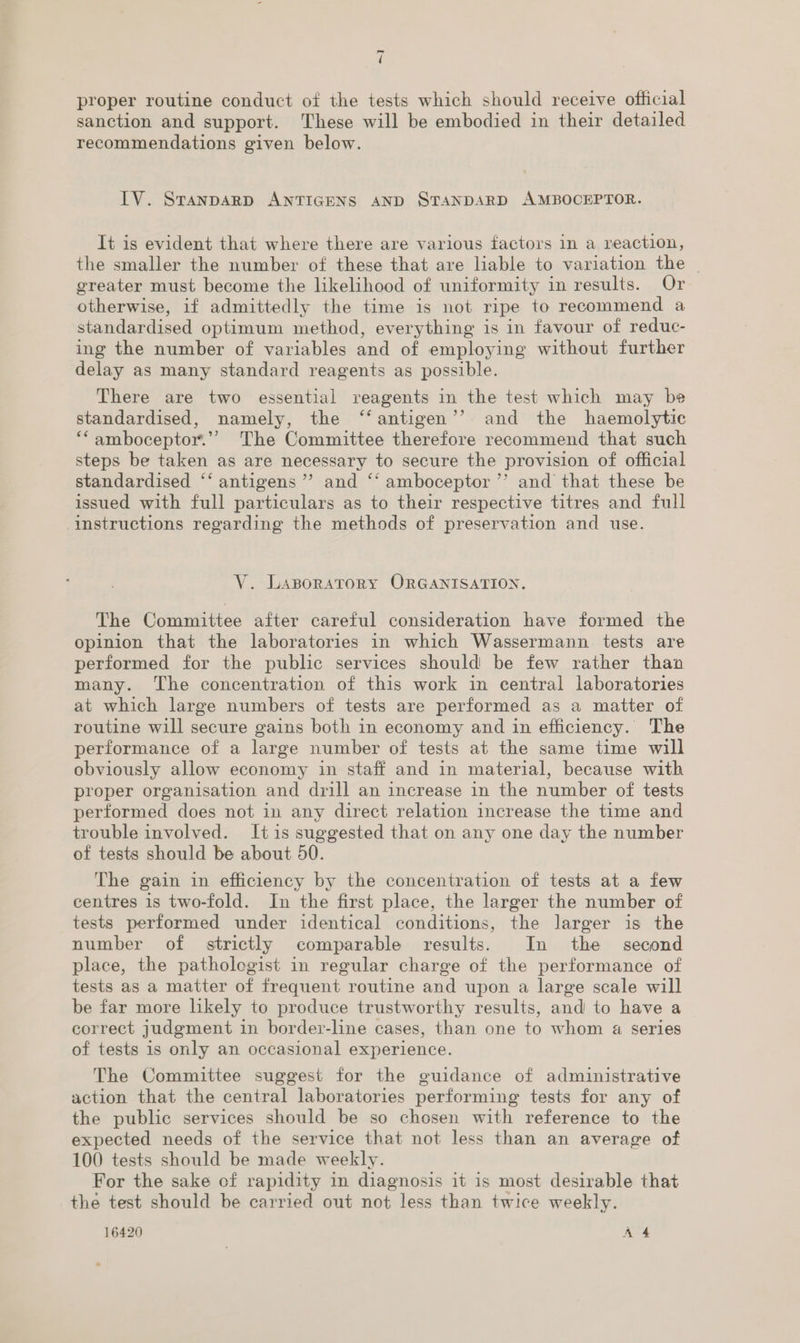 proper routine conduct of the tests which should receive official sanction and support. These will be embodied in their detailed recommendations given below. ITV. SvTanpDAaRD ANTIGENS AND STANDARD AMBOCEPTOR. It is evident that where there are various factors in a reaction, the smaller the number of these that are liable to variation the - greater must become the likelihood of uniformity in results. Or otherwise, if admittedly the time is not ripe to recommend a standardised optimum method, everything is in favour of reduc- ing the number of variables and of employing without further delay as many standard reagents as possible. There are two essential reagents in the test which may be standardised, namely, the ‘‘antigen’’ and the haemolytic ‘‘amboceptor.”” The Committee therefore recommend that such steps be taken as are necessary to secure the provision of official standardised ‘‘ antigens ’’ and ‘“‘ amboceptor ’’ and that these be issued with full particulars as to their respective titres and full instructions regarding the methods of preservation and use. V. LABORATORY ORGANISATION. The Committee after careful consideration have formed the opinion that the laboratories in which Wassermann tests are performed for the public services should be few rather than many. ‘The concentration of this work in central laboratories at which large numbers of tests are performed as a matter of routine will secure gains both in economy and in efficiency. The periormance of a large number of tests at the same time will obviously allow economy in staff and in material, because with proper organisation and drill an increase in the number of tests performed does not in any direct relation increase the time and trouble involved. It is suggested that on any one day the number of tests should be about 50. The gain in efficiency by the concentration of tests at a few centres is two-fold. In the first place, the larger the number of tests performed under identical conditions, the larger is the number of strictly comparable results. In the second place, the patholegist in regular charge of the performance of tests as a matter of frequent routine and upon a large scale will be far more likely to produce trustworthy results, and to have a correct judgment in border-line cases, than one to whom a series of tests is only an occasional experience. The Committee suggest for the guidance of administrative action that the central laboratories performing tests for any of the public services should be so chosen with reference to the expected needs of the service that not less than an average of 100 tests should be made weekly. For the sake of rapidity in diagnosis it is most desirable that the test should be carried out not less than twice weekly. 16420 A 4