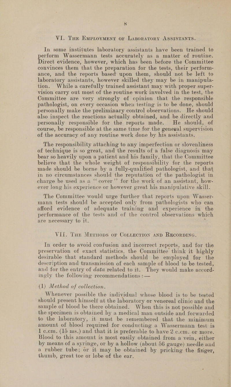 VI. THe EmMpioyvment or Lasporarory ASSISTANTS. In some institutes laboratory assistants have been trained to perform Wassermann tests accurately as a matter of routine. Direct evidence, however, which has been before the Committee convinces them that the preparation for the tests, their perform- ance, and the reports based’ upon them, should not be left to laboratory assistants, however skilled they may be in manipula- tion. While a carefully trained assistant may with proper super- vision carry out most of the routine work involved in the test, the Committee are very strongly of cpinion that the responsible pathologist, on every occasion when testing is to be done, should personally make the preliminary control observations. He should also inspect the reactions actually obtained, and be directly and personally responsible for the reports made. He should, of course, be responsible at the same time for the genegal supervision of the accuracy of any routine work done by his assistants. The responsibility attaching to any imperfection or slovenliness of technique is so great, and the results of a false diagnosis may bear so heavily upon a patient and his family, that the Committee believe that the whole weight of responsibility for the reports made should be borne by a fully-qualified pathologist, and that in no circumstances should the reputation of the pathologist in charge be used as a “‘ cover’”’ for the work of an assistant, how- ever long his experience or however great his manipulative skill. The Committee would urge further that reports upon Wasser- mann tests should be accepted only from pathologists who can afford evidence of adequate training and experience in the performance of the tests and of the control observations which are necessary to 1t. . Vii. Ture Mertops or CoLLeEcTION AND RECORDING. In order to avoid confusion and incorrect reports, and for the preservation of exact statistics, the Committee think it highly desirable that standard methods should be employed for the description and transmission of each sample of blood to be tested, and for the entry of data related to it. They would make accord- inely the following recommendations :— (1) JIdethod of collection. Whenever possible the individual whose blood is to be tested should present himself at the laboratory or venereal clinic and the sample of blood be there obtained. When this is not possible and the specimen is obtained by a medical man outside and forwarded to the laboratory, it must be remembered that the minimum amount of blood required for conducting a Wassermann test is 1 c.cm. (15 ms.) and that it is preferable to have 2 c.cm. or more. Blood to this amount is most easily obtained from a vein, either by means of a syringe, or by a hollow (about 56 gauge) needle and a rubber tube; or it may be obtained by pricking the finger, thumb, great toe or lobe of the ear.