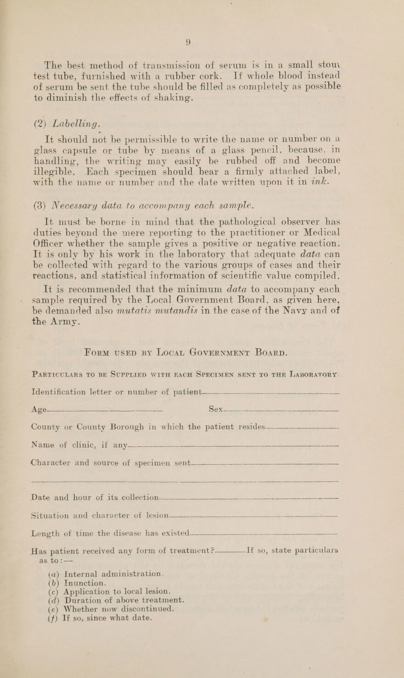The best method of transmission of serum is in a small stom test tube, furnished with a rubber cork. If whole blood instead of serum be sent the tube should be filled as completely as possible to diminish the effects of shaking. (2) Labelling. It should not be permissible to write the name or number on a glass capsule or tube by means of a glass pencil, because, in handling, the writing may easily be rubbed off and become illegible. Each specimen should bear a firmly attached label, with the name or number and the date written upon it in ink. (3) Necessary data to accompany each sample. It must be borne in mind that the pathological observer has duties beyond the mere reporting to the practitioner or Medical Officer whether the sample gives a positive or negative reaction. It is only by his work in the laboratory that adequate data can be collected with regard to the various groups of cases and their reactions, and statistical information of scientific value compiled. It is recommended that the minimum data to accompany each sample required by the Local Government Board, as given here, be demanded also mutatzs mutandis in the case of the Navy and of the Army. Form vusEp By Loca GOVERNMENT Boarp. PARTICULARS TO BE SUPPLIED WITH EACH SPECIMEN SENT TO THE LABORATORY.  Identification letter or number of patient. ae eas  eet aly BOGE eS Zeta ne Sex. mare Age  County or County Borough in which the patient resides——-—-——____-   Name of clinic, if any— = ieee Character and source of specimen sent—   Date and hour of its collection Sits 5 A ee    Situation and character of lesion Pee ae Lae   Length of time the disease has existed pecs Has patient received any form of treatment ?__—___If so, state particulars as to :— (a) Internal administration. (b) Inunction. (c) Application to local lesion. (dq) Duration of above treatment. (e) Whether now discontinued. (f) If so, since what date.