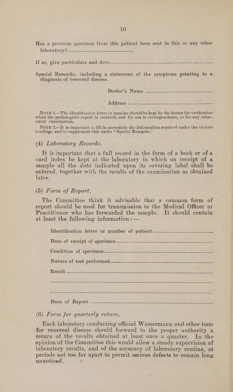 Has a previous specimen from this patient been sent to this or any other laboratory P—__—  If so, give particulars and date— aia Special Remarks, including a statement of the symptoms pointing to a diagnosis of venereal disease.  Doctor’s Name Address   NorteE 1.—The identification letter or number should be kept by the doctor for verification when the pathologist’s report is received, and for use in correspondence, or for any subse- quent examination. NOTE 2.—It is important to fill in accurately the information required under the various headings, and to supplement this under “ Special Remarks.” (4) Laboratory Records. It is important that a full record in the form of a book or of a card index be kept at the laboratory in which on receipt of a sample all the data indicated upon its covering label shall be entered, together with the results of the examination as obtained later. (5) Form of Report. The Committee think it advisable that a common form of report should be used for transmission to the Medical Officer or Practitioner who has forwarded the sample. It should contain at least the following information :— identification letter or nuniber of patient ee Date of receipt of spetunen«2 = Stee eee Condition of specimen  Nature of “test performed ee ee eee eee Results: n oe hg Ss “Oke SS eee Date of Report —— (6) Form for quarterly return. Each laboratory conducting official Wassermann and other tests for venereal disease should forward to the proper authority a return of the results obtained at least once a quarter. In the opinion of the Committee this would allow a steady supervision of laboratory results, and of the accuracy of laboratory routine, at periods not too far apart to permit serious defects to remain long unnoticed.