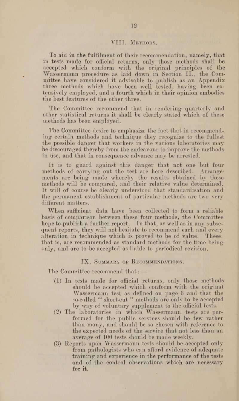 VIII. Merruops. To aid in the fulfilment of their recommendation, namely, that in tests made for official returns, only those methods shall be accepted which conform with the original principles of the Wassermann procedure as laid down in Section II., the Com- mittee have considered it advisable to publish as an Appendix three methods which have been well tested, having been ex- tensively employed, and a fourth which in their opinion embodies the best features of the other three. The Committee recommend that in rendering quarterly and other statistical returns it shall be clearly stated which of these methods has been employed. ‘I'he Committee desire to emphasize the fact that in recommend- ing certain methods and technique they recognize to the fullest the possible danger that workers in the various laboratories may be discouraged ther eby from the endeavour to improve the methods in use, and that in consequence advance may be arrested. ft is to guard against this danger that not one but four methods of carrying out the test are here described. Arrange- ments are being made whereby the results obtained by these methods will be compared, and their relative value determined. It will of course be clearly understood that standardisation and the permanent establishment of particular methods are two very different matters. When sufficient data have been collected to form a reliable basis of comparison between these four methods, the Committee hope to publish a further report. In that, as well as in any subse- quent reports, they will not hesitate to recommend each and every alteration in technique which is proved to be of value. These, that is, are recommended as standard methods for the time being only, and are to be accepted as liable to periodical revision. IX. Summary or RECOMMENDATIONS. The Committee recommend that :-— (1) In tests made for official returns, only those methods should be accepted which conform with the original Wassermann test as defined on page 6 and that the &lt;a-called ‘* short-cut ’’ methods are only to be accepted by way of voluntary supplement to the official tests. (2) The laboratories in which Wassermann tests are per- formed for the public services should be few rather than many, and should be so chosen with reference to the expected needs of the service that not less than an average of 100 tests should be made weekly. (3) Reports upon Wassermann tests should be accepted only from pathologists who can afford evidence of adequate training and experience in the performance of the tests and of the control observations which are necessary tor it.