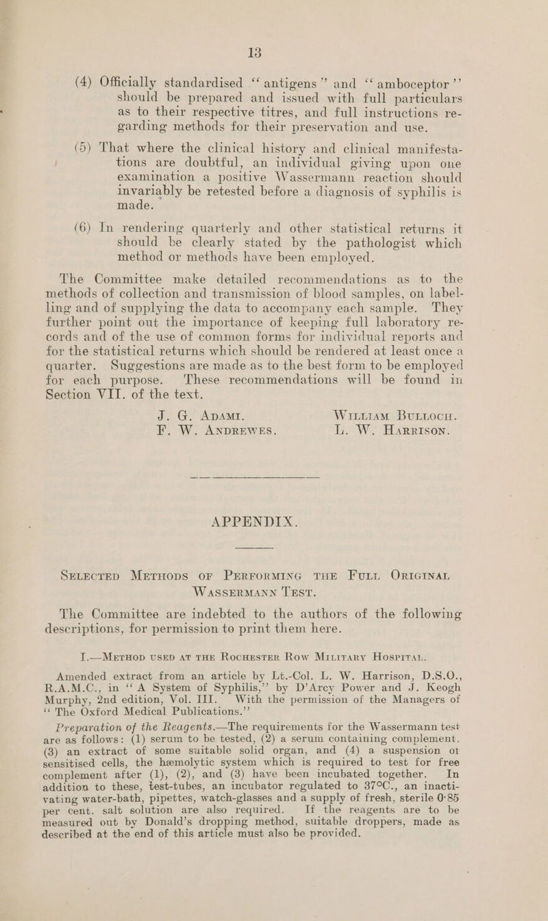 (4) Officially standardised ‘“‘ antigens” and ‘‘ amboceptor ’’ should be prepared and issued with full particulars as to their respective titres, and full instructions re- garding methods for their preservation and use. (5) That where the clinical history and clinical manifesta- tions are doubtful, an individual giving upon one examination a positive Wassermann reaction should aes cha be retested before a diagnosis of syphilis is made. (6) In rendering quarterly and other statistical returns it should be clearly stated by the pathologist which method or methods have been employed. The Committee make detailed recommendations as to the methods of collection and transmission of blood samples, on label- ling and of supplying the data to accompany each sample. They further point out the importance of keeping full laboratory re- cords and of the use of common forms for individual reports and for the statistical returns which should be rendered at least once a quarter. Suggestions are made as to the best form to be employed for each purpose. These recommendations will be found in Section VII. of the text. J. G. ADAMI. Witiram BuLioce. EF. W. ANDREWES. L. W. Harrison. APPENDIX. SELECTED METHODS OF PERFORMING THE FuLtt ORIGINAL WASSERMANN TEST. The Committee are indebted to the authors of the following descriptions, for permission to print them here. I.—MeErTHOD USED AT THE RocHestER Row Minirary Hospitan. Amended extract from an article by Lt.-Col. L. W. Harrison, D.S.QO., R.A.M.C., in ‘‘ A System of Syphilis,’’ by D’Arcy Power and J. Keogh Murphy, 2nd edition, Vol. III. With the permission of the Managers of ‘¢The Oxford Medical Publications.”’ Preparation of the Reagents.—The requirements for the Wassermann test are as follows: (1) serum to be tested, (2) a serum containing complement, (3) an extract of some suitable solid organ, and (4) a suspension ot sensitised cells, the hzmolytic system which is required to test for free complement after (1), (2), and (3) have been incubated together. In addition to these, test-tubes, an incubator regulated to 37°C., an inacti- vating water-bath, pipettes, watch-glasses and a supply of fresh, sterile 0:85 per cent. salt solution are also required. If the reagents are to be measured out by Donald’s dropping method, suitable droppers, made as described at the end of this article must also be provided.