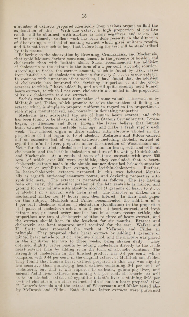 a number of extracts prepared identically from various organs to find the explanation of this. With one extract a high proportion of positive results will be obtained, with another as many negatives, and so on. As will be mentioned, excellent work has been done recently in the direction of discovering a method of making extract which gives uniform results, and it is not too much to hope that before long the test will be standardised by this means. ; ; Following on the observation by Browning, Cruickshank, and Mackenzie, that syphilitic sera deviate more complement in the presence of lecithin and cholesterin than with lecithin alone, Sachs recommended the addition of cholesterin to the extract in the form of a 1 per cent. alcoholic solution. According to Sachs, the correct amount, which is found by trial, varies from 0:3-0°5 c.c. of cholesterin solution for every 5 c.c. of crude extract. In common with numerous other workers, I have found that the addition of cholesterin has improved the deviating properties of all the crude extracts to which I have added it, and up till quite recently used human heart extract, to which 1 per cent. cholesterin was added in the proportion of 0:5 c.c cholesterin to 5 c.c. extract. Sachs’s work was the main foundation of some valuable observations by McIntosh and Fildes, which promise to solve the problem of finding an extract which is simple to prepare, uniform in regard to the properties of each supply manufactured, and powerful in deviating properties. Michaelis first advocated the use of human heart extract, and this has been found to be always uniform in the Statens Seruminstitut, Copen- hagen, by Thomsen and Boas, though the latter believe that human heart extract becomes unstable with age, and make a fresh supply each week. The minced organ is there shaken with absolute alcohol in the proportion of 1 of organ to 10 of alcohol. McIntosh and Fildes carried out an extensive test of various extracts, including alcoholic extract of syphilitic infant’s liver, prepared under the direction of Wassermann and Meier for the market, alcoholic extract of human heart, with and without cholesterin, and the lecithin-cholesterin mixture of Browning, Cruickshank, and Mackenzie. As a result of tests of these extracts with over 500 sera, of which over 300 were syphilitic, they concluded that a _heart- cholesterin extract made in the simple manner described below is superior to heart or syphilitic liver extract, or lecithin-cholesterin. Further, 24 heart-cholesterin extracts prepared in this way behaved identic- ally as regards anti-complementary power, and deviating properties with syphilitic sera. The extract is prepared as follows: The fat having been cut away, the muscular portion of the left ventricle is minced and ground for one minute with absolute alcohol (1 gramme of heart to 9 c.c. of alcohol) in a mortar with clean sand. The mixture is shaken in a mechanical shaker for 14 hours, and then filtered. In their first paper on this subject, McIntosh and Fildes recommended the addition of a 1 per cent. alcoholic solution of cholesterin (Kahlbaum) in the proportion of 4 parts of cholesterin solution to 5 parts of heart extract, and fresh extract was prepared every month; but in a more recent article, the proportions are two of cholesterin solution to three of heart extract, and the extract should keep in the ice-chest for six months. Extract and cholesterin are kept separate until required for the test. Walker and H. Swift have repeated the work of McIntosh and Fildes in principle. They prepared their heart extract by adding 1 gramme of minced heart muscle to 10 c.c. absolute alcohol, and the mixture was placed in the incubator for two to three weeks, being shaken daily. They obtained slightly better results by adding cholesterin directly to the crude heart extract than by adding it in the form of alcoholic solution. The strength of cholesterin in the finished product was 0°4 per cent., which compares with 0°44 per cent. in the original extract of McIntosh and Fildes. They found that human heart extract prepared in this way was slightly less sensitive than guinea-pig heart extract containing 0:4 per cent. of cholesterin, but that it was superior to ox-heart, guinea-pig liver, and normal feta] liver extracts containing 0:4 per cent. cholesterin, as well as to an alcoholic extract of syphilitic infant’s liver containing 0-25 per cent. of cholesterin, an ether extract of dried human heart prepared after F. Lesser’s formula and the extract of Wassermann and Meier tested also by McIntosh and Fildes. Both the two latter extracts were purchased