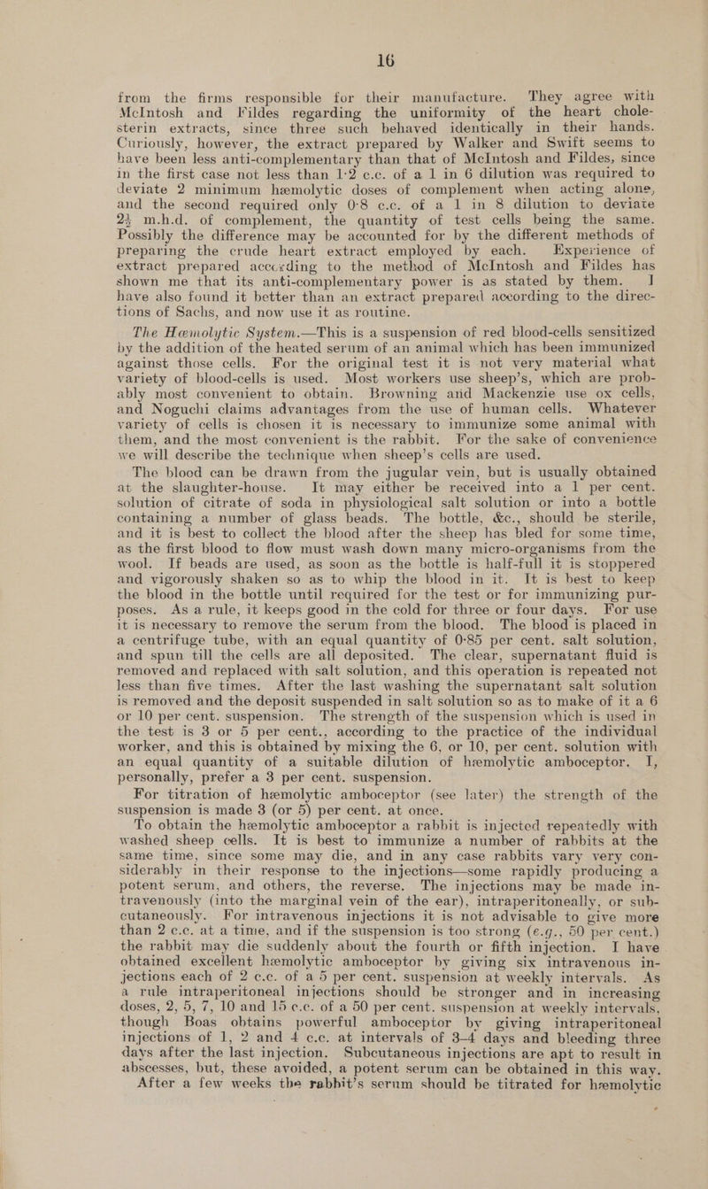 from the firms responsible for their manufacture. They agree with McIntosh and Fildes regarding the uniformity of the heart chole- sterin extracts, since three such behaved identically in their hands. Curiously, however, the extract prepared by Walker and Swift seems to have been less anti-complementary than that of McIntosh and Fildes, since in the first case not less than 1-2 c.c. of a 1 in 6 dilution was required to deviate 2 minimum hemolytic doses of complement when acting alone, and the second required only 0:8 ¢.c. of a 1 in 8 dilution to deviate 2; m.h.d. of complement, the quantity of test cells being the same. Possibly the difference may be accounted for by the different methods of preparing the crude heart extract employed by each. Experience of extract prepared according to the method of McIntosh and Fildes has shown me that its anti-complementary power is as stated by them. J] have also found it better than an extract prepared according to the direc- tions of Sachs, and now use it as routine. The Hemolytic System.—This is a suspension of red blood-cells sensitized by the addition of the heated serum of an animal which has been immunized against those cells. For the original test it is not very material what variety of blood-cells is used. Most workers use sheep’s, which are prob- ably most convenient to obtain. Browning atid Mackenzie use ox cells, and Noguchi claims advantages from the use of human cells. Whatever variety of cells is chosen it is necessary to immunize some animal with them, and the most convenient is the rabbit. For the sake of convenience we will describe the technique when sheep’s cells are used. The blood can be drawn from the jugular vein, but is usually obtained at the slaughter-house. It may either be received into a 1 per cent. solution of citrate of soda in physiological salt solution or into a bottle containing a number of glass beads. The bottle, &amp;c., should be sterile, and it is best to collect the blood after the sheep has bled for some time, as the first blood to flow must wash down many micro-organisms from the wool. If beads are used, as soon as the bottle is half-full it is stoppered and vigorously shaken so as to whip the blood in it. It is best to keep the blood in the bottle until required for the test or for immunizing pur- poses. As a rule, it keeps good in the cold for three or four days. For use it is necessary to remove the serum from the blood. The blood is placed in a centrifuge tube, with an equal quantity of 0-85 per cent. salt solution, and spun till the cells are all deposited. The clear, supernatant fluid is removed and replaced with salt solution, and this operation is repeated not less than five times. After the last washing the supernatant salt solution is removed and the deposit suspended in salt solution so as to make of it a 6 or 10 per cent. suspension. The strength of the suspension which is used in the test is 3 or 5 per cent., according to the practice of the individual worker, and this is obtained by mixing the 6, or 10, per cent. solution with an equal quantity of a suitable dilution of hemolytic amboceptor. I, personally, prefer a 3 per cent. suspension. For titration of hemolytic amboceptor (see later) the strength of the suspension is made 8 (or 5) per cent. at once. To obtain the hemolytic amboceptor a rabbit is injected repeatedly with washed sheep cells. It is best to immunize a number of rabbits at the same time, since some may die, and in any case rabbits vary very con- siderably in their response to the injections—some rapidly producing a potent serum, and others, the reverse. The injections may be made in- travenously (into the marginal vein of the ear), intraperitoneally, or sub- cutaneously. For intravenous injections it is not advisable to give more than 2 c.c. at a time, and if the suspension is too strong (¢.g., 50 per cent.) the rabbit may die suddenly about the fourth or fifth injection. I have obtained excellent hemolytic amboceptor by giving six intravenous in- jections each of 2 c.c. of a 5 per cent. suspension at weekly intervals. As a rule intraperitoneal injections should be stronger and in increasing doses, 2,5, 7, 10 and 15 ¢.c. of a 50 per cent. suspension at weekly intervals, though Boas obtains powerful amboceptor by giving intraperitoneal injections of 1, 2 and 4 c.c. at intervals of 3-4 days and bleeding three days after the last injection. Subcutaneous injections are apt to result in abscesses, but, these avoided, a potent serum can be obtained in this way. After a few weeks the rabbit’s sernm should be titrated for hremolytic e