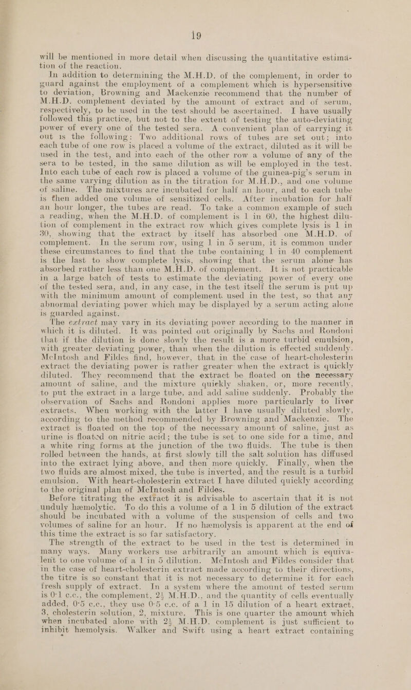 will be mentioned in more detail when discussing the quantitative estimd- tion of the reaction. In addition to determining the M.H.D. of the complement, in order to guard against the employment of a complement which is hypersensitive to deviation, Browning and Mackenzie recommend that the number of M.H.D. complement deviated by the amount of extract and of serum, respectively, to be used in the test should be ascertained. I have usually followed this practice, but not to the extent of testing the auto-deviating power of every one of the tested sera. A convenient plan of carrying’ it out 1s the following: Two additional rows of tubes are set out; into each tube of one row is placed a volume of the extract, diluted as it will be used in the test, and into each of the other row a volume of any of the sera to be tested, in the same dilution as will be employed in the test. Into each tube of each row is placed a volume of the guinea-pig’s serum in the same varying dilution as in the titration for M.H.D., and one volume of saline. The mixtures are incubated for half an hour, and to each tube is then added one volume of sensitized cells. After incubation for half an hour longer, the tubes are read. To take a common example of such a reading, when the M.H.D. of complement is 1 in 60, the highest dilu- tion of complement in the extract row which gives complete lysis is 1 in 30, showing that the extract by itself has absorbed one M.H.D. of complement. In the serum row, using | in 5 serum, it is common under these circumstances to find that the tube containing | in 40 complement is the last to show complete lysis, showing that the serum alone: has absorbed rather less than one M.H.D. of complement. It is not practicable in a large batch of tests to estimate the deviating power of every one with the minimum amount of complement: used in the test, so that any abnormal deviating power which may be displayed by a serum acting alone is guarded against. The extract may vary in tts deviating power according to the manner in which it is diluted. It was pointed out originally by Sachs and Rondom that if the dilution is done slowly the result is a more turbid emulsion, with greater deviating power, than when the dilution is effected suddenly. McIntosh and Fildes find, however, that in the case of heart-cholesterin extract the deviating power is rather greater: when the extract is quickly diluted. They recommend that the extract be floated on the necessary amount of saline, and the mixture quwekly shaken, or, more recently, observation of Sachs and Rondoni applies more particularly to liver according to the method recommended by Browning and Mackenzie. The extract is floated on the top of the necessary amount of saline, just as urine is floated on nitric acid; the tube is set to one side for a time, and a white ring forms at the junction of the two fluids. The tube is then rolled between the hands, at first slowly till the salt solution has diffused into the extract lying above, and then more quickly. Finally, when the two fluids are almost mixed, the tube is inverted, and the result is a turbid emulsion. With heart-cholesterin extract I have diluted quickly according to the original plan of McIntosh and Fildes. Before titrating the extract it is advisable to ascertain that it is not unduly hemolytic. To do this a volume of a 1 in 5 dilution of the extract should be incubated with a volume of the suspension of cells and two volumes of saline for an hour. If no hemolysis is apparent at the end of this time the extract is so far satisfactory. The strength of the extract to be used in the test is determined in many ways. Many workers use arbitrarily an amount which is equiva- lent to one volume of a 1 in 5 dilution. McIntosh and Fildes consider that in the case of heart-cholesterin extract made according to their directions, the titre is so constant that it is not necessary to determine it for each fresh supply of extract. In a system where the amount of tested serum is 0-1 c.c., the complement, 2 M.H.D., and the quantity of cells eventually added, 0°5 c.c., they use 0°5 c.c. of a 1 in 15 dilution of a heart extract, 3, cholesterin solution, 2, mixture. This is one quarter the amount which when incubated alone with 24 M.H.D. complement is just sufficient to inhibit hemolysis. Walker and Swift using a heart extract containing