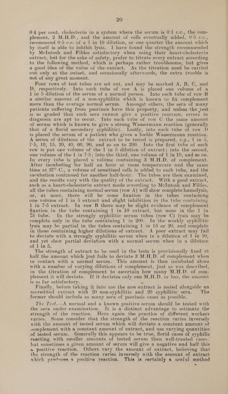 0-4 per cent. cholesterin in a system where the serum is 0:1 c.c., the com- plement, 2 M.H.D., and the amount of cells eventually added, 0:5 c.c., recommend 0°5 c.c. of a 1 in 10 dilution, or one quarter the amount which by itself is able to inhibit lysis. J have found the strength recommended by McIntosh and Fildes satisfactory when using their heart-cholesterin extract, but for the sake of safety, prefer to titrate every extract according to the following method, which is perhaps rather troublesome, but gives a good idea of the value of the extract. As the titration need be carried out only at the outset, and occasionally afterwards, the extra trouble is not of any great moment. | Four rows of test tubes are set out, and may be marked A, B, C, and D, respectively. Into each tube of row A is placed one volume of a 1 in 5 dilution of the serum of a normal person. Into each tube of row B a similar amount of a non-syphilitic which is known to fix complement more than the average normal serum. Amongst others, the sera of many patients suffering from psoriasis have this property, and unless the test is so graded that such sera cannot give a positive reaction, errors in diagnosis are apt to occur. Into each tube of row C the same amount of serum which is known to give a strong Wassermann reaction (generally that of a florid secondary syphilitic). Lastly, into each tube of row D is placed the serum of a patient who gives a feeble Wassermann reaction. A series of dilutions of the extract to be tested is prepared, e.g., 1 in 5, 7-5, 10, 15, 20, 40, 60, 90, and so on to 200. Into the first tube of each row is put one volume of the 1 in 5 dilution of extract; into the second, one volume of the 1 in 7-5; into the third, one volume of 1 in 10, and so on. In every tube is placed a volume containing 3 M.H.D. of complement. After incubating for half an hour at room temperature and the same time at 37° C., a volume of sensitized cells is added to each tube, and the incubation continued for another half-hour. The tubes are then examined, and the results vary with the quality of the extract. With a good extract, such as a heart-cholesterin extract made according to McIntosh and Fildes, all the tubes containing normal serum (row A) will show complete hemolysis, or, at most, there will be some fixation in the tubes containing one volume of 1 in 5 extract and slight inhibition in the tube containing 1 in 7:5 extract. In row B there may be slight evidence of complement fixation in the tube containing 1 in 10 extract, but none in the 1 in i5 tube. In the strongly syphilitic serum tubes (row C) lysis may be complete only in the tube containing 1 in 200. In the weakly syphilitic lysis may be partial in the tubes containing 1 in 15 or 20, and complete in those containing higher dilutions of extract. A poor extract may fail to deviate with a strongly syphilitic serum when in a dilution of 1 in 10, and yet show partial deviation with a normal serum when in a dilution of 1 in 5, The strength of extract to be used in the tests is provisionally fixed at half the amount which just fails to deviate 3 M.H.D. of complement when in contact with a normal serum. This amount is then incubated alone with a number of varying dilutions of complement, just as was described, in’ the titration of complement to ascertain how many M.H.D. of. com- plement it will deviate. If it deviates only one M.H.D. or less, the amount is so far satisfactory. ° Finally, before taking it into use the new extract is tested alongside an accredited extract with 20 non-syphilitic and 20 syphilitic sera. The former should include as many sera of psoriasis cases as possible. The Test.—A normal and a known positive serum should be tested with the sera under examination. It is a distinct advantage to estimate the strength of the reaction. Here again the practice of different workers varies. Some consider that the strength of the reaction varies inversely with the amount of tested serum which will deviate a constant amount of cumplement with a constant amount of extract, and use varying quantities of tested serum. Generally this appears to be true, florid cases of syphilis reacting with smaller amounts of tested serum than well-treated cases: but sometimes a given amount of serum will give a negative and half this ‘s positive reaction. Others vary the amount of extract, believing that the strength of the reaction varies inversely with the amount of extract which produces a positive reaction. This is certainly a useful method