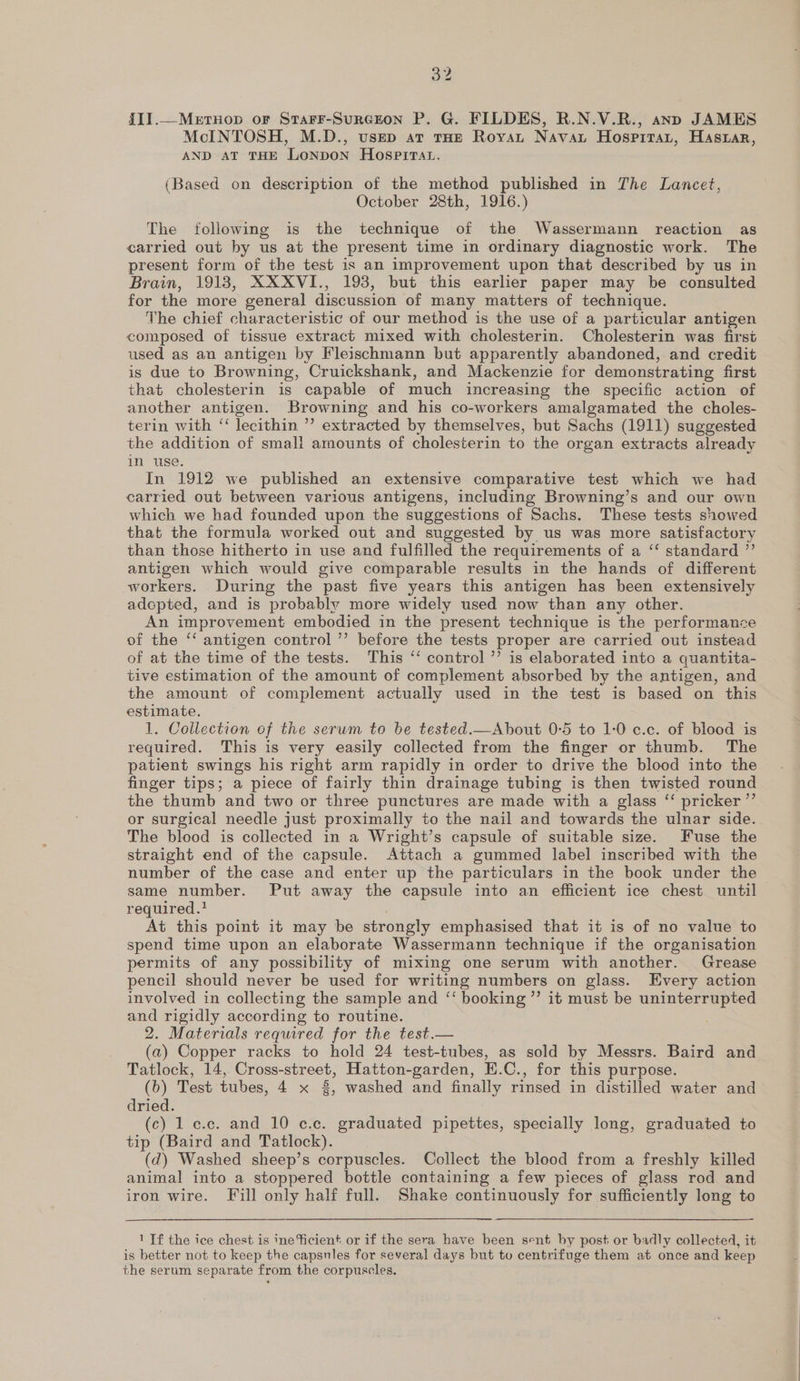 {II.—Mertnop oF SraFrr-SurcGrton P. G. FILDES, R.N.V.R., anp JAMES McINTOSH, M.D., usep ar tHE Royat Navat Hospitat, Haszar, AND AT THE LONDON HOospPIiTat. (Based on description of the method published in The Lancet, October 28th, 1916.) The following is the technique of the Wassermann reaction as carried out by us at the present time in ordinary diagnostic work. The present form of the test is an improvement upon that described by us in Brain, 1918, XXXVI., 193, but this earlier paper may be consulted for the more general discussion of many matters of technique. The chief characteristic of our method is the use of a particular antigen composed of tissue extract mixed with cholesterin. Cholesterin was first used as an antigen by Fleischmann but apparently abandoned, and credit is due to Browning, Cruickshank, and Mackenzie for demonstrating first that cholesterin is capable of much increasing the specific action of another antigen. Browning and his co-workers amalgamated the choles- terin with “ lecithin ”’ extracted by themselves, but Sachs (1911) suggested the addition of small amounts of cholesterin to the organ extracts already in use. In 1912 we published an extensive comparative test which we had carried out between various antigens, including Browning’s and our own which we had founded upon the suggestions of Sachs. These tests showed that the formula worked out and suggested by us was more satisfactory than those hitherto in use and fulfilled the requirements of a “‘ standard ”’ antigen which would give comparable results in the hands of different workers. During the past five years this antigen has been extensively adcepted, and is probably more widely used now than any other. An improvement embodied in the present technique is the performance of the ‘‘ antigen control ’’ before the tests proper are carried out instead of at the time of the tests. This ‘‘ control ”’ is elaborated into a quantita- tive estimation of the amount of complement absorbed by the antigen, and the amount of complement actually used in the test is based on this estimate. 1. Collection of the serum to be tested.—About 0-5 to 1:0 c.c. of blood is required. This is very easily collected from the finger or thumb. The patient swings his right arm rapidly in order to drive the blood into the finger tips; a piece of fairly thin drainage tubing is then twisted round the thumb and two or three punctures are made with a glass ‘ pricker ”’ or surgical needle just proximally to the nail and towards the ulnar side. The blood is collected in a Wright’s capsule of suitable size. Fuse the straight end of the capsule. Attach a gummed label inscribed with the number of the case and enter up the particulars in the book under the same number. Put away the capsule into an efficient ice chest until required.? At this point it may be strongly emphasised that it is of no value to spend time upon an elaborate Wassermann technique if the organisation permits of any possibility of mixing one serum with another. Grease pencil should never be used for writing numbers on glass. Every action involved in collecting the sample and ‘‘ booking ’”’ it must be uninterrupted and rigidly according to routine. 2. Materials required for the test.— (a) Copper racks to hold 24 test-tubes, as sold by Messrs. Baird and Tatlock, 14,. Cross-street, Hatton-garden, E.C., for this purpose. (b) Test tubes, 4 x 3, washed and finally rinsed in distilled water and dried. (c) 1 e.c. and 10 c.c. graduated pipettes, specially long, graduated to tip (Baird and Tatlock). (d) Washed sheep’s corpuscles. Collect the blood from a freshly killed animal into a stoppered bottle containing a few pieces of glass rod and iron wire. Fill only half full. Shake continuously for sufficiently long to  1 If the ice chest is ine ficient or if the sera have been sent by post or badly collected, it is better not to keep the capsnles for several days but to centrifuge them at once and keep the serum separate from the corpuscles.