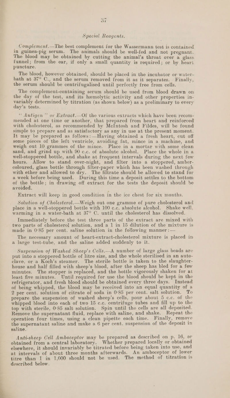  Special Reagents. _ Complement.—The best complement for the Wassermann test is contained The blood may be obtained by cutting the animal’s throat over a glass funnel; from the ear, if only a small quantity is required; or by heart The blood, however obtained, should be placed in the incubator or water- bath at 37° C., and the serum removed from it as it separates. Finally, the serum should be centrifugalised until perfectly free from cells. The complement-containing serum should be used from blood drawn on the day of the test, and its hemolytic activity and other properties in- variably determined by titration (as shown below) as a preliminary to every day’s tests. “ Antigen ’’ or Hatract.—Of the various extracts which have been recom- mended at one time or another, that prepared from heart and reinforced with cholesterol, as recommended by McIntosh and Fildes, will be found simple to prepare and as satisfactory as any in use at the present moment. It may be prepared as follows:—Having obtained a fresh heart, cut off some pieces of the left ventricle, avoiding fat, mince in a machine, and weigh out 10 grammes of the mince. Place in a mortar with some clean sand, and grind up with 90 c.c. of absolute alcohol. Place the whole in a well-stoppered bottle, and shake at frequent intervals during the next few hours. Allow to stand over-night, and filter into a stoppered, amber- coloured, glass bottle through filter-paper which has been washed through with ether and allowed to dry. The filtrate should be allowed to stand for a week before being used. During this time a deposit settles to the bottom of nee in drawing off extract for the tests the deposit should be avoided. Extract will keep in good condition in the ice chest for six months. Solution of Cholesterol._Weigh out one gramme of pure cholesterol and place in a well-stoppered bottle with 100 c.c. absolute alcohol. Shake well, warming in a water-bath at 37° C. until the cholesterol has dissolved. Immediately before the test three parts of the extract are mixed with two parts of cholestero] solution, and a 1 in 15 dilution of the mixture is made in 0°85 per cent. saline solution in the following manner : — The necessary amount of heart-extract-cholesterol mixture is placed in a large test-tube, and the saline added suddenly to it. Suspension of Washed Sheep’s Cells.—A number of large glass beads are put into a stoppered bottle of litre size, and the whole sterilised in an auto- clave, or a Koch’s steamer. The sterile bottle is taken to the slaughter- house and half filled with sheep’s blood, after the sheep has bled for a few minutes. The stopper is replaced, and the bottle vigorously shaken for at least five minutes. Until required for use the blood should be kept in the refrigerator, and fresh blood should be obtained every three days. Instead of being whipped, the blood may be received into an equal quantity of a 2 per cent. solution of citrate of soda in 0°85 per cent. salt solution. To prepare the suspension of washed sheep’s cells, pour about 5 c.c. of the whipped blood into each of two 15 c.c. centrifuge tubes and fill up to the top with sterile, 0-85 salt solution. Spin until the cells are all deposited. Remove the supernatant fluid, replace with saline, and shake. Repeat the operation four times, using a clean pipette each time. Finally, remove the supernatant saline and make a 6 per cent. suspension of the deposit in saline. Anti-sheep Cell Amboceptor may be prepared as described on p. 16, or obtained from a central laboratory. Whether prepared locally or obtained elsewhere, it should invariably be titrated before being taken into use, and at intervals of about three months afterwards. An amboceptor of lower titre than 1 in 1,000 should not be used. The method of titration 1s described below.