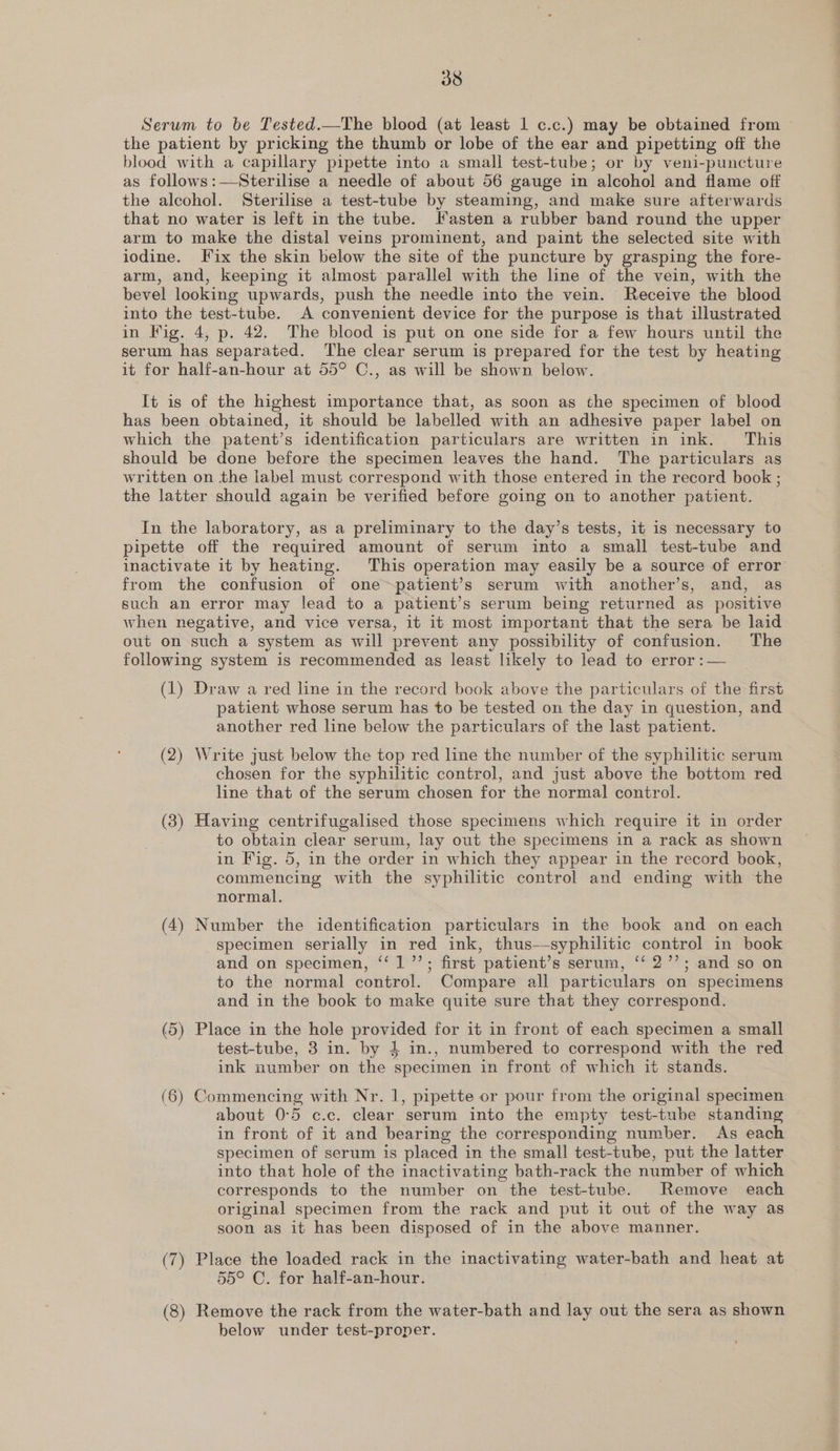 Serum to be Tested.—The blood (at least 1 c.c.) may be obtained from the patient by pricking the thumb or lobe of the ear and pipetting off the blood with a capillary pipette into a small test-tube; or by veni-puncture as follows:—Sterilise a needle of about 56 gauge in alcohol and flame off the alcohol. Sterilise a test-tube by steaming, and make sure afterwards that no water is left in the tube. Kasten a rubber band round the upper arm to make the distal veins prominent, and paint the selected site with iodine. [Fix the skin below the site of the puncture by grasping the fore- arm, and, keeping it almost parallel with the line of the vein, with the bevel looking upwards, push the needle into the vein. Receive the blood into the test-tube. A convenient device for the purpose is that illustrated in Fig. 4, p. 42. The blood is put on one side for a few hours until the serum has separated. The clear serum is prepared for the test by heating it for half-an-hour at 55° C., as will be shown below. It is of the highest importance that, as soon as the specimen of blood has been obtained, it should be labelled with an adhesive paper label on which the patent’s identification particulars are written in ink. This should be done before the specimen leaves the hand. The particulars as written on the label must correspond with those entered in the record book ; the latter should again be verified before going on to another patient. In the laboratory, as a preliminary to the day’s tests, it is necessary to pipette off the required amount of serum into a small test-tube and inactivate it by heating. This operation may easily be a source of error from the confusion of one~patient’s serum with another’s, and, as such an error may lead to a patient’s serum being returned as positive when negative, and vice versa, it it most important that the sera be laid out on such a system as will prevent any possibility of confusion. The following system is recommended as least likely to lead to error :— (1) Draw a red line in the record book above the particulars of the first patient whose serum has to be tested on the day in question, and another red line below the particulars of the last patient. (2) Write just below the top red line the number of the syphilitic serum chosen for the syphilitic control, and just above the bottom red line that of the serum chosen for the normal control. (3) Having centrifugalised those specimens which require it in order to obtain clear serum, lay out the specimens in a rack as shown in Fig. 5, in the order in which they appear in the record book, commencing with the syphilitic control and ending with the normal. (4) Number the identification particulars in the book and on each specimen serially in red ink, thus—-syphilitic control in book and on specimen, ‘‘ 1’; first patient’s serum, ‘‘ 2’’; and so on to the normal control. Compare all particulars on specimens and in the book to make quite sure that they correspond. (5) Place in the hole provided for it in front of each specimen a small test-tube, 3 in. by 4 in., numbered to correspond with the red ink number on the specimen in front of which it stands. (6) Commencing with Nr. 1, pipette or pour from the original specimen about 0°5 c.c. clear serum into the empty test-tube standing in front of it and bearing the corresponding number. As each specimen of serum is placed in the small test-tube, put the latter into that hole of the inactivating bath-rack the number of which corresponds to the number on the test-tube. Remove each original specimen from the rack and put it out of the way as soon as it has been disposed of in the above manner. (7) Place the loaded rack in the inactivating water-bath and heat at 55° C. for half-an-hour. (8) Remove the rack from the water-bath and lay out the sera as shown below under test-proper.