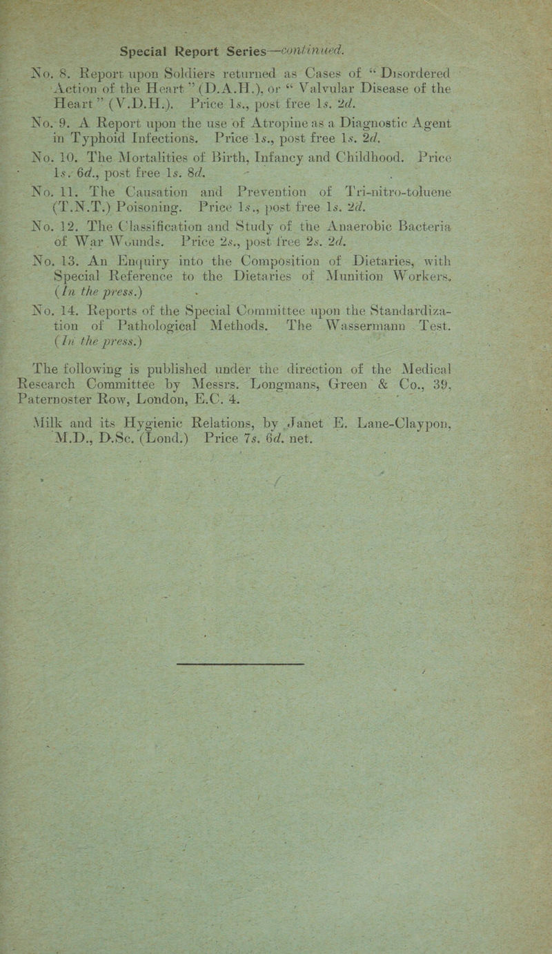        is SE spore upon = eetligs oe as. PCice of B PDicendered ee ee --- Action of the Heart” (D.A.H. ); Or « Valvular Disease Ob (he cis Ae Heart os CY H.). Price Is., post free ls. 2d. al ae No. 9. A Report upon the use of Atropine as a Digenostic Agent — Rogar ‘Typhoid Infections. Price-ls., post free ls. ot ates ses Be. EN: 10. The Mortalities of Birth, Infancy and Childhood. : Puce, Sete 6d., post free Is. 8d. =    ENG i the’ Causation ae Prevention of oc acer LN. T.) Poisoning. Price 1s., post free 1s. 2d. — | z : = No. 12. The Classification and Study of the Anaerobic Bacteria @ e70b War Wounds. Price 2s., post free 2s. Ade No, 13. An Enquiry into the Composition of ‘Dietaries, with — Special Reterence to the gic of oe Workers, oe the press.) 22s :      . 14. Reports of the Special emanates upon the Siandardin or of ee Methods. a he oe ent. (Cin the press.) fg ee bee $e ~The following is published a the direction of the Mee Research Committee by Messrs. Fe | cree. = eee 39, : Paternoster Row, London, Ae 2 Milk and its. Hygienic Relations, by: 7 et E, Laae-Claypon, M Bet BeBe. hee Ee * 6d. net. . 4 : 12S oc SS, Saas = &amp; = i s ae a, H fr sit ; : i See foe Soe : - = “i ys, &lt; ae 5 Sa ea ; } = = Rene eae = Ge Age sre =: * eeprom ae aik u oe  ate oe ' a oe oe: 4 ¥ . : sf = : x eae Z tess “ i= &lt; . ae a ~ : = * 5 ‘ a fe i, eee a eos ‘ en « a . wy “Fe “J a rae = 2 SR I NET See : erat Sates é X Ne = a: J x ¢ y - rams we aT — : &lt; oe rv Ae eS ¥ —— : ab. “ite - * y = ~ : = a M