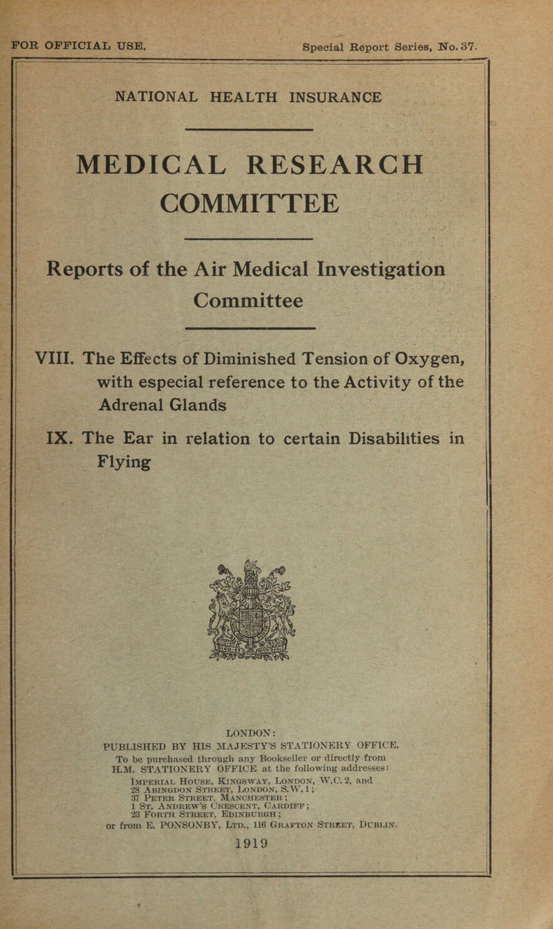    _ NATIONAL HEALTH INSURANCE       MEDICAL RESEARCH | COMMITTEE Reports of the Air Medical Investigation   Committee   VIII. The Effects of Diminished Tension of Oxygen, with especial reference to the Activity of the Adrenal Glands    AS IX. The Ear in relation to certain Disabilities in 8 _ Filying   | LONDON: PUBLISHED BY HIS MAJESTY’S STATIONERY OFFICE. To be purchased through any Bookseller or directly from H.M. STATIONERY OFFICE at the following addresses: IMPERIAL House, Kingsway, LONDON, W,C. 2, and 28 ABINGDON STREET, LONDON, S.W.1; 37. PETER STREET, MANCHESTER ; 1 St. ANDREW’S CRESCENT, CARDIFF; 23 FORTH STREET, EDINBURGH ; or from E. PONSONBY, Lrp., 116 GRAFTON STREET, DUBLIN. 1919  