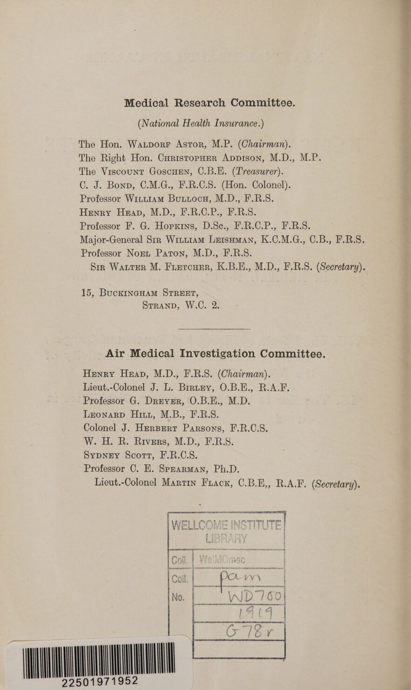 (National Health Insurance.) The Hon. Watporr Astor, M.P. (Chairman). The Right Hon. CuristopHer Appison, M.D., M.P. The Viscount GoscuEen, C.B.E. (Treasurer). C. J. Bonn, C.M.G., F.R.C.S. (Hon. Colonel). Professor Winu1am Buxioc#, M.D., F.R.S. Henry Heap, M.D., FRO ii. Professor F. G. Hopxtrns, D.Sc., F.R.C.P., F.B.S. Professor Nort Paton, M.D., F.R.S. 15, BuckINGHAM STREET, SrranpD, W.C. 2. - Air Medical Investigation Committee. Henry Heap, M.D., F.R.S. (Chawman). Lieut.-Colonel J. L. Brruzy, O.B.E., R.A-F. Professor G. Druvzr, O.B.E., M.D. Lronarp Hitz, M.B., F.B.S. Colonel J. Herpert Parsons, F.R.C.S. W. H. R. Rivers, M.D., F.RB.S. Sypney Scott, F.R.C.S. | Professor C. E. Sprarman, Ph.D. Lieut.-Colonel Martin Fuacx, C.B.E,, R.A.F. (Secretary). 