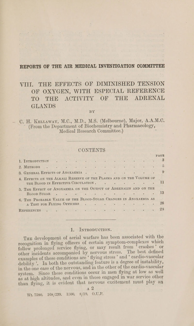 REPORTS OF THE AIR MEDICAL INVESTIGATION COMMITTEE VIII. THE EFFECTS OF DIMINISHED TENSION OF OXYGEN, WITH ESPECIAL REFERENCE TO THE ACTIVITY OF THE ADRENAL GLANDS BY C. H. Kennaway, M.C., M.D., M.S. (Melbourne), Major, A:A.M.C. ' (From the Department of Biochemistry and Pharmacology, Medical Research Committee.) '  PAGE 1. INTRODUCTION 3 2. METHODS F 9. GENERAL Errects oF ANOXAEMIA . R : : * ; ; = 9 4. EFFECTS ON THE ALKALI RESERVE OF THE PLASMA AND ON THE VOLUME OF i THE BLOOD IN EFFECTIVE CIRCULATION , ; : . : 2 : ll 5. Tan Errect or ANOXAEMIA ON THE OUTPUT OF ADRENALIN AND ON THE | BLooD SUGAR r 2 . 5 : 13 6. Tue PRoBABLE VALUE OF THE BLOOD-SUGAR CHANGES IN ANOXAEMIA AS . A TrEst FoR Frying OFFICERS 26 28 REFERENCES 1. INTRODUCTION. Tur development of aerial warfare has been associated with the recognition in flying officers of certain symptom-complexes which follow prolonged service flying, or may result from ‘ crashes’ or other incidents accompanied by nervous stress. The best defined examples of these conditions are * flying stress ’ and ‘ cardio-vascular debility ’. In both the outstanding feature is a degree of instability, in the one case of the nervous, and in the other of the cardio-vascular system. Since these conditions occur in men flying at low as well as at high altitudes, and even in those engaged in war service other than flying, it is evident that nervous excitement must play an Wt, 7580, 168/239, 1500, 8/19, 0,U.P,